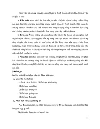 33
- Sinh viên tốt nghiệp chuyên ngành Quản trị Kinh Doanh sẽ tích lũy được đầy đủ
các yếu tố sau:
a. Kiến thức: đảm bảo kiến thức chuyên sâu về Quản trị marketing và bán hàng
hiện đại dựa trên nền tảng kiến thức chung ngành Quản trị Kinh doanh. Bên cạnh đó,
chương trình sẽ đảm bảo cho sinh viên có khả năng sử dụng tiếng Anh thành thạo cũng
như kỹ năng sử dụng máy vi tính thuần thục trong giao tiếp và kinh doanh.
b. Kỹ năng: Ngoài những kỹ năng chung như tư duy hệ thống, kỹ năng phân tích
và giải quyết vấn đề, kỹ năng giao tiếp, kỹ năng làm việc nhóm, sinh viên sẽ có các kỹ
năng chuyên sâu trong quản trị marketing và bán hàng như xây dựng chiến lược
marketing, chiến lược bán hàng, khảo sát đánh giá và dự báo thị trường, thấu hiểu nhu
cầu khách hàng để đưa ra các quyết định ứng xử đúng trong sản xuất và cung ứng các sản
phẩm và dịch vụ cho thị trường.
c. Năng lực: đảm bảo cho sinh viên có năng lực phát triển bản thân, năng lực phân
tích và dự báo thị trường, năng lực hoạch định các chiến lược marketing cũng như khả
năng làm việc chuyên nghiệp dưới áp lực cao của công việc trong môi trường cạnh tranh
toàn cầu.
2) Đánh giá
Sau khi hoàn tất môn học này, tôi đã có khả năng:
a) Quản trị marketing
- Hiểu rõ các triết lý và Chiến lược Marketing
- Chiến lược sản phẩm
- Chiến lược phân phối
- Chiến lược quảng cáo
- Chiến lược định giá
b) Phân tích các dòng thông tin
- Xác định mục đích của phân tích công việc, từ đó xác định các hình thức thu thập
thông tin hợp lý nhất.
-Nghiên cứu thông tin cơ bản có sẵn
 