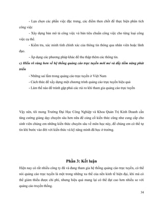 34
- Lựa chọn các phần việc đặc trưng, các điểm then chốt để thực hiện phân tích
công việc
- Xây dựng bản mô tả công việc và bản tiêu chuẩn công việc cho từng loại công
việc cụ thể.
- Kiểm tra, xác minh tính chính xác của thông tin thông qua nhân viên hoặc lãnh
đạo.
- Áp dụng các phương pháp khác để thu thập thêm các thông tin.
c) Hiểu rõ ràng hơn về hệ thống quảng cáo trực tuyến mới mẻ và đầy tiềm năng phát
triển
- Những sai lầm trong quảng cáo trực tuyến ở Việt Nam
- Cách thức để xấy dựng một chương trình quảng cáo trực tuyến hiệu quả
- Làm thế nào để tránh gặp phải các rủi ro khi tham gia quảng cáo trực tuyến
Vậy nên, tôi mong Trường Đại Học Công Nghiệp và Khoa Quản Trị Kinh Doanh cần
tăng cường giảng dạy chuyên sâu hơn nữa để củng cố kiến thức cũng như cung cấp cho
sinh viên chúng em những kiến thức chuyên sâu về môn học này, để chúng em có thể tự
tin khi bước vào đời với kiến thức và kỹ năng mình đã học ở trường.
Phần 3: Kết luận
Hiện nay có rất nhiều công ty đã và đang tham gia hệ thống quảng cáo trực tuyến, có thể
nói quảng cáo trực tuyến là một trong những xu thế của nền kinh tế hiện đại, khi mà có
thể giảm thiểu được chi phí, nhưng hiệu quả mang lại có thể đạt cao hơn nhiều so với
quảng cáo truyền thống.
 