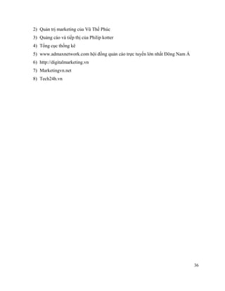 36
2) Quản trị marketing của Vũ Thế Phúc
3) Quảng cáo và tiếp thị của Philip kotter
4) Tổng cục thống kê
5) www.admaxnetwork.com hội đồng quản cáo trực tuyến lớn nhất Đông Nam Á
6) http://digitalmarketing.vn
7) Marketingvn.net
8) Tech24h.vn
 