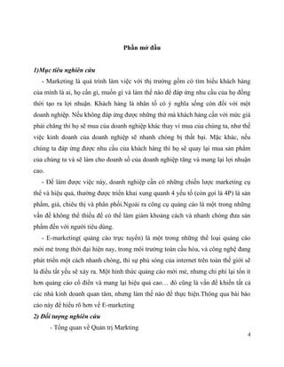 4
Phần mở đầu
1)Mục tiêu nghiên cứu
- Marketing là quá trình làm việc với thị trường gồm có tìm hiểu khách hàng
của mình là ai, họ cần gì, muốn gì và làm thế nào để đáp ứng nhu cầu của họ đồng
thời tạo ra lợi nhuận. Khách hàng là nhân tố có ý nghĩa sống còn đối với một
doanh nghiệp. Nếu không đáp ứng được những thứ mà khách hàng cần với mức giá
phải chăng thì họ sẽ mua của doanh nghiệp khác thay vì mua của chúng ta, như thế
việc kinh doanh của doanh nghiệp sẽ nhanh chóng bị thất bại. Mặc khác, nếu
chúng ta đáp ứng được nhu cầu của khách hàng thì họ sẽ quay lại mua sản phẩm
của chúng ta và sẽ làm cho doanh số của doanh nghiệp tăng và mang lại lợi nhuận
cao.
- Để làm được việc này, doanh nghiệp cần có những chiến lược marketing cụ
thể và hiệu quả, thường được triển khai xung quanh 4 yếu tố (còn gọi là 4P) là sản
phẩm, giá, chiêu thị và phân phối.Ngoài ra công cụ quảng cáo là một trong những
vấn đề không thể thiếu để có thể làm giảm khoảng cách và nhanh chóng đưa sản
phẩm đến với người tiêu dùng.
- E-marketing( quảng cáo trực tuyến) là một trong những thể loại quảng cáo
mới mẻ trong thời đại hiện nay, trong môi trường toàn cầu hóa, và công nghệ đang
phát triển một cách nhanh chóng, thì sự phủ sóng của internet trên toàn thế giới sẽ
là điều tất yếu sẽ xảy ra. Một hình thức quảng cáo mới mẻ, nhưng chi phí lại tốn ít
hơn quảng cáo cổ điển và mang lại hiệu quả cao… đó cũng là vấn đề khiến tất cả
các nhà kinh doanh quan tâm, nhưng làm thế nào để thực hiện.Thông qua bài báo
cáo này để hiểu rõ hơn về E-marketing
2) Đối tượng nghiên cứu
- Tổng quan về Quản trị Markting
 