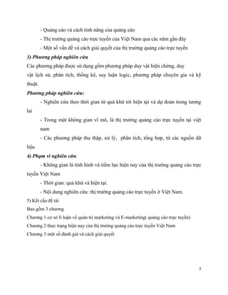 5
- Quảng cáo và cách tính năng của quảng cáo
- Thị trường quảng cáo trực tuyến của Việt Nam qua các năm gần đây
- Một số vấn đề và cách giải quyết của thị trường quảng cáo trực tuyến
3) Phương pháp nghiên cứu
Các phương pháp được sử dụng gồm phương pháp duy vật biện chứng, duy
vật lịch sử, phân tích, thống kê, suy luận logic, phương pháp chuyên gia và kỹ
thuật.
Phương pháp nghiên cứu:
- Nghiên cứu theo thời gian từ quá khứ tới hiện tại và dự đoán trong tương
lai
- Trong một không gian vĩ mô, là thị trường quảng cáo trực tuyến tại việt
nam
- Các phương pháp thu thập, xử lý, phân tích, tổng hợp, từ các nguồn dữ
liệu
4) Phạm vi nghiên cứu
- Không gian là tình hình và tiềm lực hiện nay của thị trường quảng cáo trực
tuyến Việt Nam
- Thời gian: quá khứ và hiện tại.
- Nội dung nghiên cứu: thị trường quảng cáo trực tuyến ở Việt Nam.
5) Kết cấu đề tài
Bao gồm 3 chương
Chương 1 cơ sở lí luận về quản trị marketing và E-marketing( quảng cáo trực tuyến)
Chương 2 thực trạng hiện nay của thị trường quảng cáo trực tuyến Việt Nam
Chương 3 một số đánh giá và cách giải quyết
 