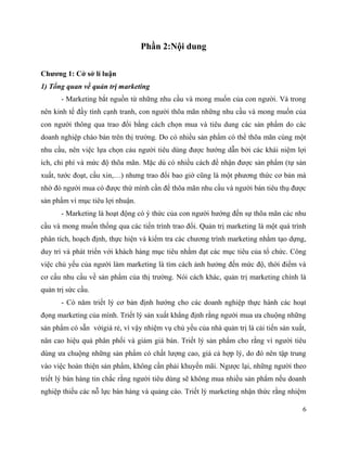 6
Phần 2:Nội dung
Chương 1: Cở sở lí luận
1) Tổng quan về quản trị marketing
- Marketing bắt nguồn từ những nhu cầu và mong muốn của con người. Và trong
nên kinh tế đầy tính cạnh tranh, con người thõa mãn những nhu cầu và mong muốn của
con người thông qua trao đổi bằng cách chọn mua và tiêu dung các sản phẩm do các
doanh nghiệp chào bán trên thị trường. Do có nhiều sản phẩm có thể thõa mãn cùng một
nhu cầu, nên việc lựa chọn cảu người tiêu dùng được hướng dẫn bởi các khái niệm lợi
ích, chi phí và mức độ thõa mãn. Mặc dù có nhiều cách để nhận được sản phẩm (tự sản
xuất, tước đoạt, cầu xin,…) nhưng trao đổi bao giờ cũng là một phương thức cơ bản mà
nhờ đó người mua có được thứ mình cần để thõa mãn nhu cầu và người bán tiêu thụ được
sản phẩm vì mục tiêu lợi nhuận.
- Marketing là hoạt động có ý thức của con người hướng đến sự thõa mãn các nhu
cầu và mong muốn thống qua các tiến trình trao đổi. Quản trị marketing là một quá trình
phân tích, hoạch định, thực hiện và kiểm tra các chương trình marketing nhằm tạo dựng,
duy trì và phát triển với khách hàng mục tiêu nhằm đạt các mục tiêu của tổ chức. Công
việc chủ yếu của người làm marketing là tìm cách ảnh hưởng đến mức độ, thời điểm và
cơ cấu nhu cầu về sản phẩm của thị trường. Nói cách khác, quản trị marketing chính là
quản trị sức cầu.
- Có năm triết lý cơ bản định hướng cho các doanh nghiệp thực hành các hoạt
đọng marketing của mình. Triết lý sản xuất khẳng định rằng người mua ưa chuộng những
sản phẩm có sẵn vớigiá rẻ, vì vậy nhiệm vụ chủ yếu của nhà quản trị là cải tiến sản xuất,
nân cao hiệu quả phân phối và giảm giá bán. Triết lý sản phẩm cho rằng vì người tiêu
dùng ưa chuộng những sản phẩm có chất lượng cao, giá cả hợp lý, do đó nên tập trung
vào việc hoàn thiện sản phẩm, không cần phải khuyến mãi. Ngược lại, những người theo
triết lý bán hàng tin chắc rằng người tiêu dùng sẽ không mua nhiều sản phẩm nếu doanh
nghiệp thiếu các nỗ lực bán hàng và quảng cáo. Triết lý marketing nhận thức rằng nhiệm
 