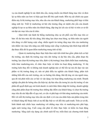 7
vụ của doanh nghiệp là xác định nhu cầu, mong muốn của khách hàng mục tiêu và đem
lại sự thõa mãn cao hơn và hiệu quả hơn đối thủ cạnh tranh. Bốn trụ cột chính của quan
điểm này là thị trường mục tiêu, nhu cầu của của khách hàng, marketing phối hợp và khả
năng sinh lợi. Triết lý marketing xã hội chủ trương rằng sứ mệnh chủ yếu của doanh
nghiệp là tạo ra sự thõa mãn cho khách hàng, đáp ứng lợi ích của xã hội và trên cơ sở đó
mà đạt các mục tiêu của tổ chức.
- Quá trình vận hành hệ thống marketing chịu sự chi phối của bốn mục tiêu cơ
bản: tối đa hóa mức độ tiêu dùng, khả năng lựa chọn mua hàng, sự thõa mãn của người
tiêu dùng và chất lượng cuộc sống. nhiều người tin tưởng rằng mục tiêu của marketing
nên nhằm vào mục tiêu nâng cao chất lượng cuộc sống và phương tiện thích hợp nhất để
đạt được điều đó là quan điểm marketing mang tính xã hội.
- Quản trị marketing được thực hiện theo một tiến trình bao gồm: phân tích cơ hội
thị trường, xác định thị trường mục tiêu (đo lường và dự báo nhu cầu, phân đoạn thị
trường, lựa chọn thị trường mục tiêu, định vị thị trường), hoạc định chiến lược marketing,
triển khai marketing-mix, tổ chức thực hiện và kiểm tra hoạt động marketing. Vì thị
trường luôn thay đổi và không một doanh nghiệp nào có thể tồn tại mà chỉ dựa vào sản
phẩm và thị trường đang có, nên nó phải điều tra nghiên cứu khách hàng, phân tích
những biến đổi của môi trường, các xu hường tiêu dùng, thái độ ứng xử của người mua,
qua đó mà phát triển các cơ hội và vận dụng vào hoạt động marketing của mình. Doanh
nghiệp cần phải đo lường nhu cầu hiện tại, dự báo nhu cầu tương lai của thị trường về sản
phẩm để quyết định quy mô kinh daonh và cách thức thâm nhập thi trường. doanh nghiệp
cũng phải phân đoạn thì trường theo những đặc điểm của khách hàng và chọn thị trường
mục tiêu đủ sức hấp dẫn về quy mô, cơ cấu và phù hợp với khả năng marketing của mình.
Đối với mỗi thị trường mục tiêu cần xác định vị trí của của nhãn hiệu sản phẩm trong tâm
trí khách hàng thế thuộc tính có ưu thế đặc biệt so với đối thủ cạnh tranh. Trên cơ sở đó,
hình thành một chiến lược marketing với những mục tiêu và marketing-mix phù hợp,
ngân sách tương ứng. Cuối cung cần phải tổ chức thực hiện và kiểm tra hoạt động
marketing bằng cách xây dựng các chính sách hỗ trợ, triển khai các chương trình hành
 