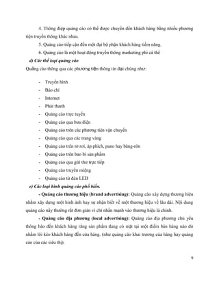 9
4. Thông điệp quảng cáo có thể được chuyển đến khách hàng bằng nhiều phương
tiện truyền thông khác nhau.
5. Quảng cáo tiếp cận đến một đại bộ phận khách hàng tiềm năng.
6. Quảng cáo là một hoạt động truyền thông marketing phi cá thể
d) Các thể loại quảng cáo
Quảng cáo thông qua các phương tiện thông tin đại chúng như:
- Truyền hình
- Báo chí
- Internet
- Phát thanh
- Quảng cáo trực tuyến
- Quảng cáo qua bưu điện
- Quảng cáo trên các phương tiện vận chuyển
- Quảng cáo qua các trang vàng
- Quảng cáo trên tờ rơi, áp phích, pano hay băng-rôn
- Quảng cáo trên bao bì sản phẩm
- Quảng cáo qua gửi thư trực tiếp
- Quảng cáo truyền miệng
- Quảng cáo từ đèn LED
e) Các loại hình quảng cáo phổ biến.
- Quảng cáo thương hiệu (brand advertising): Quảng cáo xây dựng thương hiệu
nhằm xây dựng một hình ảnh hay sự nhận biết về một thương hiệu về lâu dài. Nội dung
quảng cáo nầy thường rất đơn giản vì chỉ nhấn mạnh vào thương hiệu là chính.
- Quảng cáo địa phương (local advertising): Quảng cáo địa phương chủ yếu
thông báo đến khách hàng rằng sản phẩm đang có mặt tại một điểm bán hàng nào đó
nhằm lôi kéo khách hàng đến cửa hàng. (như quảng cáo khai trương của hàng hay quảng
cáo của các siêu thị).
 