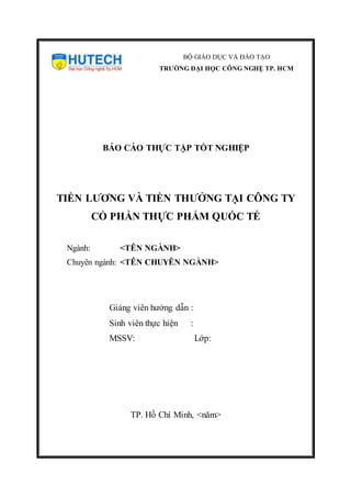 BỘ GIÁO DỤC VÀ ĐÀO TẠO
TRƯỜNG ĐẠI HỌC CÔNG NGHỆ TP. HCM
BÁO CÁO THỰC TẬP TỐT NGHIỆP
TIỀN LƯƠNG VÀ TIỀN THƯỞNG TẠI CÔNG TY
CỔ PHẦN THỰC PHẨM QUỐC TẾ
Ngành: <TÊN NGÀNH>
Chuyên ngành: <TÊN CHUYÊN NGÀNH>
Giảng viên hướng dẫn :
Sinh viên thực hiện :
MSSV: Lớp:
TP. Hồ Chí Minh, <năm>
 