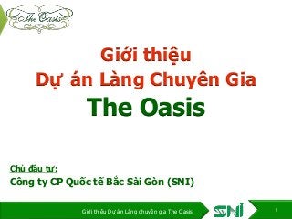 Giới thiệu
Dự án Làng Chuyên Gia
The Oasis
Chủ đầu tư:
Công ty CP Quốc tế Bắc Sài Gòn (SNI)
1Giới thiệu Dự án Làng chuyên gia The Oasis
 
