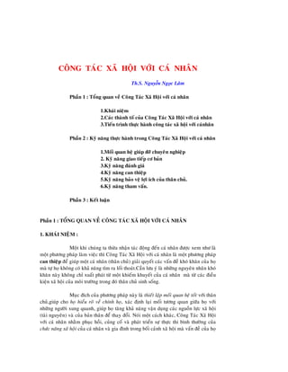 1
1
COÂNG TAÙC XAÕ HOÄI VÔÙI CAÙ NHAÂN
Th.S. Nguyễn Ngọc Laâm
Phaàn 1 : Toång quan veà Coâng Taùc Xaõ Hoäi vôùi caù nhaân
1.Khaùi nieäm
2.Caùc thaønh toá cuûa Coâng Taùc Xaõ Hoäi vôùi caù nhaân
3.Tieán trình thöïc haønh coâng taùc xaõ hoäi vôùi caùnhaân
Phaàn 2 : Kyõ naêng thöïc haønh trong Coâng Taùc Xaõ Hoäi vôùi caù nhaân
1.Moái quan heä giuùp ñôõ chuyeân nghieäp
2. Kyõ naêng giao tieáp cô baûn
3.Kyõ naêng ñaùnh giaù
4.Kyõ naêng can thieäp
5.Kyõ naêng baûo veä lôïi ích cuûa thaân chuû.
6.Kyõ naêng tham vaán.
Phaàn 3 : Keát luaän
Phaàn 1 : TOÅNG QUAN VEÀ COÂNG TAÙC XAÕ HOÄI VÔÙI CAÙ NHAÂN
1. KHAÙI NIEÄM :
Moät khi chuùng ta thöøa nhaän taùc ñoäng ñeán caù nhaân ñöôïc xem nhö laø
moät phöông phaùp laøm vieäc thì Coâng Taùc Xaõ Hoäi vôùi caù nhaân laø moät phöông phaùp
can thieäp ñeå giuùp moät caù nhaân (thaân chuû) giaûi quyeát caùc vaán ñeà khoù khaên cuûa hoï
maø töï hoï khoâng coù khaû naêng tìm ra loái thoaùt.Caàn löu yù laø nhöõng nguyeân nhaân khoù
khaên naøy khoâng chæ xuaát phaùt töø moät khieám khuyeát cuûa caù nhaân maø töø caùc ñieàu
kieän xaõ hoäi cuûa moâi tröôøng trong ñoù thaân chuû sinh soáng.
Muïc ñích cuûa phöông phaùp naøy laø thieát laäp moái quan heä toát vôùi thaân
chuû,giuùp cho hoï hieåu roõ veà chính hoï, xaùc ñònh laïi moái töông quan giöõa hoï vôùi
nhöõng ngöôøi xung quanh, giuùp hoï taêng khaû naêng vaän duïng caùc nguoàn löïc xaõ hoäi
(taøi nguyeân) vaø cuûa baûn thaân ñeå thay ñoåi. Noùi moät caùch khaùc, Coâng Taùc Xaõ Hoäi
vôùi caù nhaân nhaèm phuïc hoài, cuûng coá vaø phaùt trieån söï thöïc thi bình thöôøng cuûa
chöùc naêng xaõ hoäi cuûa caù nhaân vaø gia ñình trong boái caûnh xaõ hoäi maø vaán ñeà cuûa hoï
 