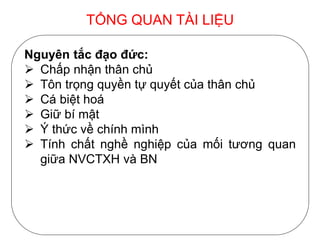 TỔNG QUAN TÀI LIỆU
Nguyên tắc đạo đức:
 Chấp nhận thân chủ
 Tôn trọng quyền tự quyết của thân chủ
 Cá biệt hoá
 Giữ bí mật
 Ý thức về chính mình
 Tính chất nghề nghiệp của mối tương quan
giữa NVCTXH và BN
 