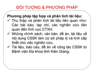 Phương pháp tập hợp và phân tích tài liệu:
 Thu thập và phân tích tài liệu liên quan như:
Các bài báo, tạp chí, các nghiên cứu liên
quan đến lĩnh vực CTXH.
 Những chính sách, văn bản, đề án, tài liệu về
nội dung CSSK làm cơ sở pháp lý và tính cấp
thiết cho việc nghiên cứu.
 Tài liệu, báo cáo, đề án về công tác CSSK từ
Bệnh viện Đa khoa tỉnh Kiên Giang.
ĐỐI TƯỢNG & PHƯƠNG PHÁP
 