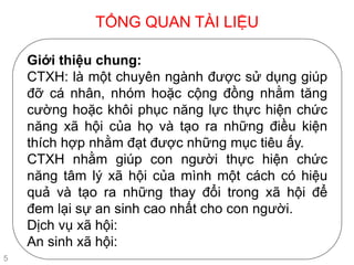 TỔNG QUAN TÀI LIỆU
5
Giới thiệu chung:
CTXH: là một chuyên ngành được sử dụng giúp
đỡ cá nhân, nhóm hoặc cộng đồng nhằm tăng
cường hoặc khôi phục năng lực thực hiện chức
năng xã hội của họ và tạo ra những điều kiện
thích hợp nhằm đạt được những mục tiêu ấy.
CTXH nhằm giúp con người thực hiện chức
năng tâm lý xã hội của mình một cách có hiệu
quả và tạo ra những thay đổi trong xã hội để
đem lại sự an sinh cao nhất cho con người.
Dịch vụ xã hội:
An sinh xã hội:
 
