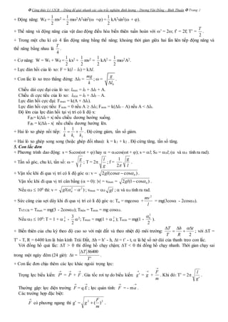  Công thức Lý 12CB – Dùng để giải nhanh các câu trắc nghiệm định lượng – Dương Văn Đổng – Bình Thuận  Trang 2
+ Động năng: Wđ =
2
1
mv2 =
2
1
m2A2sin2( +) =
2
1
kA2sin2( + ).
+ Thế năng và động năng của vật dao động điều hòa biến thiên tuần hoàn với ’ = 2; f’ = 2f; T’ =
2
T
.
+ Trong một chu kì có 4 lần động năng bằng thế năng; khoảng thời gian giữa hai lần liên tiếp động năng và
thế năng bằng nhau là
4
T
.
+ Cơ năng: W = Wt + Wđ =
2
1
kx2 +
2
1
mv2 =
2
1
kA2 =
2
1
m2A2.
+ Lực đàn hồi của lò xo: F = k(l – l0) = kl.
+ Con lắc lò xo treo thẳng đứng: l0 =
k
mg
;  =
0
g
l
.
Chiều dài cực đại của lò xo: lmax = l0 + l0 + A.
Chiều di cực tiểu của lò xo: lmin = l0 + l0 – A.
Lực đàn hồi cực đại: Fmax = k(A + l0).
Lực đàn hồi cực tiểu: Fmin = 0 nếu A  l0; Fmin = k(l0 – A) nếu A < l0.
Độ lớn của lực đàn hồi tại vị trí có li độ x:
Fđh= k|l0 + x| nếu chiều dương hướng xuống.
Fđh = k|l0 - x| nếu chiều dương hướng lên.
+ Hai lò xo ghép nối tiếp:
1 2
1 1 1
k k k
  . Độ cứng giảm, tần số giảm.
+ Hai lò xo ghép song song (hoặc ghép đối nhau): k = k1 + k2 . Độ cứng tăng, tần số tăng.
5. Con lắc đơn
+ Phương trình dao động: s = S0cos(t + ) hay  = 0cos(t + ); s = l; S0 = 0l; ( và 0 tính ra rad).
+ Tần số góc, chu kì, tần số:  =
l
g
; T = 2
g
l
; f =
l
g
2
1
.
+ Vận tốc khi đi qua vị trí có li độ góc : v = )cos(cos2 0 gl .
Vận tốc khi đi qua vị trí cân bằng ( = 0): |v| = vmax = )cos1(2 0gl .
Nếu 0  100 thì: v = )( 22
0  gl ; vmax = 0 gl ;  và 0 tính ra rad.
+ Sức căng của sợi dây khi đi qua vị trí có li độ góc : T = mgcos +
l
mv2
= mg(3cos - 2cos0).
TVTCB = Tmax = mg(3 - 2cos0); Tbiên = Tmin = mg cos0.
Nếu 0  100: T = 1 +  2
0 -
2
3
2; Tmax = mg(1 +  2
0 ); Tmin = mg(1 -
2
0
2

).
+ Biến thiên của chu kỳ theo độ cao so với mặt đất và theo nhiệt độ môi trường:
2
t
R
h
T
T 



 
; với T =
T’ - T, R = 6400 km là bán kính Trái Đất, h = h’ - h, t = t’ - t,  là hệ số nở dài của thanh treo con lắc.
Với đồng hồ quả lắc: T > 0 thì đồng hồ chạy chậm; T < 0 thì đồng hồ chạy nhanh. Thời gian chạy sai
trong một ngày đêm (24 giờ): t =
'
86400.
T
T
.
+ Con lắc đơn chịu thêm các lực khác ngoài trọng lực:
Trọng lực biểu kiến:

'P =

P +

F . Gia tốc rơi tự do biểu kiến:

'g =

g +
m
F

. Khi đó: T’ = 2
'g
l
.
Thường gặp: lực điện trường

F = q

E ; lực quán tính:

F = - m

a .
Các trường hợp đặc biệt:

F có phương ngang thì g’ = 22
)(
m
F
g  .
 