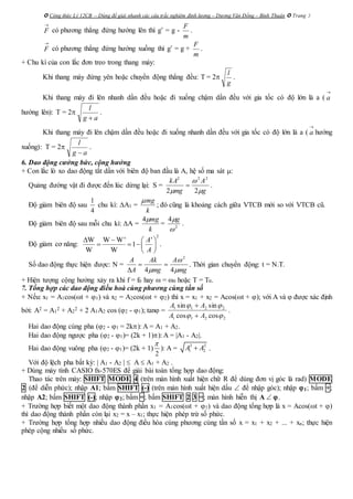  Công thức Lý 12CB – Dùng để giải nhanh các câu trắc nghiệm định lượng – Dương Văn Đổng – Bình Thuận  Trang 3

F có phương thẳng đứng hướng lên thì g’ = g -
m
F
.

F có phương thẳng đứng hướng xuống thì g’ = g +
m
F
.
+ Chu kì của con lắc đơn treo trong thang máy:
Khi thang máy đứng yên hoặc chuyển động thẳng đều: T = 2
g
l
.
Khi thang máy đi lên nhanh dần đều hoặc đi xuống chậm dần đều với gia tốc có độ lớn là a (

a
hướng lên): T = 2
ag
l

.
Khi thang máy đi lên chậm dần đều hoặc đi xuống nhanh dần đều với gia tốc có độ lớn là a (

a hướng
xuống): T = 2
ag
l

.
6. Dao động cưởng bức, cộng hưởng
+ Con lắc lò xo dao động tắt dần với biên độ ban đầu là A, hệ số ma sát :
Quảng đường vật đi được đến lúc dừng lại: S =
g
A
mg
kA


 22
222
 .
Độ giảm biên độ sau
1
4
chu kì: A1 =
mg
k

; đó cũng là khoảng cách giữa VTCB mới so với VTCB cũ.
Độ giảm biên độ sau mỗi chu kì: A =
k
mg4
= 2
4

g
.
Độ giảm cơ năng:
2
W W W' '
1
W W
A
A
   
   
 
.
Số dao động thực hiện được: N =
mg
A
mg
Ak
A
A


 44
2


. Thời gian chuyển động: t = N.T.
+ Hiện tượng cộng hưởng xảy ra khi f = f0 hay  = 0 hoặc T = T0.
7. Tổng hợp các dao động điều hoà cùng phương cùng tần số
+ Nếu: x1 = A1cos(t + 1) và x2 = A2cos(t + 2) thì x = x1 + x2 = Acos(t + ); với A và  được xác định
bởi: A2 = A1
2 + A2
2 + 2 A1A2 cos (2 - 1); tan =
2211
2211
coscos
sinsin


AA
AA


.
Hai dao động cùng pha (2 - 1 = 2k): A = A1 + A2.
Hai dao động ngược pha (2 - 1)= (2k + 1)): A = |A1 - A2|.
Hai dao động vuông pha (2 - 1)= (2k + 1)
2

): A = 2 2
1 2A A .
Với độ lệch pha bất kỳ: | A1 - A2 |  A  A1 + A2 .
+ Dùng máy tính CASIO fx-570ES để giải bài toán tổng hợp dao động:
Thao tác trên máy: SHIFT MODE 4 (trên màn hình xuất hiện chữ R để dùng đơn vị góc là rad) MODE
2 (để diễn phức); nhập A1; bấm SHIFT (-) (trên màn hình xuất hiện dấu  để nhập góc); nhập 1; bấm +;
nhập A2; bấm SHIFT (-); nhập 2; bấm =; bấm SHIFT 2 3 =; màn hình hiễn thị A  .
+ Trường hợp biết một dao động thành phần x1 = A1cos(t + 1) và dao động tổng hợp là x = Acos(t + )
thì dao động thành phần còn lại x2 = x – x1; thực hiện phép trừ số phức.
+ Trường hợp tổng hợp nhiều dao động điều hòa cùng phương cùng tần số x = x1 + x2 + ... + xn; thực hiện
phép cộng nhiều số phức.
 