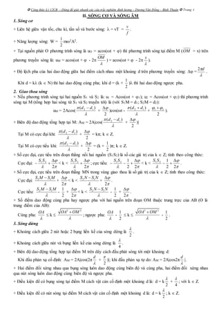  Công thức Lý 12CB – Dùng để giải nhanh các câu trắc nghiệm định lượng – Dương Văn Đổng – Bình Thuận  Trang 4
II. SÓNG CƠ VÀ SÓNG ÂM
1. Sóng cơ
+ Liên hệ giữa vận tốc, chu kì, tần số và bước sóng:  = vT =
f
v
.
+ Năng lượng sóng: W =
2
1
m2A2.
+ Tại nguồn phát O phương trình sóng là uO = acos(t + ) thì phương trình sóng tại điểm M (OM = x) trên
phương truyền sóng là: uM = acos(t +  - 2

OM
) = acos(t +  - 2

x
).
+ Độ lệch pha của hai dao động giữa hai điểm cách nhau một khoảng d trên phương truyền sóng:  =

d2
.
Khi d = k (k  N) thì hai dao động cùng pha; khi d = (k +
1
2
) thì hai dao động ngược pha.
2. Giao thoa sóng
+ Nếu phương trình sóng tại hai nguồn S1 và S2 là: u1 = Acos(t + 1); u2 = Acos(t + 2) thì phương trình
sóng tại M (tổng hợp hai sóng từ S1 và S2 truyền tới) là (với S1M = d1; S2M = d2):
uM = 2Acos(

 )( 12 dd 
+
2

)cos(t -

 )( 12 dd 
+ 1 2
2
 
).
+ Biên độ dao động tổng hợp tại M: AM = 2A|cos(

 )( 12 dd 
+
2

)|
Tại M có cực đại khi:

 )( 12 dd 
+
2

= kπ; k  Z.
Tại M có cực tiểu khi:

 )( 12 dd 
+
2

= (k +
1
2
)π; k  Z.
+ Số cực đại, cực tiểu trên đoạn thẳng nối hai nguồn (S1S2) là số các giá trị của k  Z; tính theo công thức:
Cực đại:


 2
21 

SS
< k <


 2
21 

SS
; cực tiểu:


 22
121 

SS
< k <


 22
121 

SS
.
+ Số cực đại, cực tiểu trên đoạn thẵng MN trong vùng giao thoa là số giá trị của k  Z; tính theo công thức:
Cực đại: 2 1S M S M


+
2



< k < 2 1S N S N


+
2



.
Cực tiểu: 2 1S M S M


-
1
2
+
2



< k < 2 1S N S N


-
1
2
+
2



.
+ Số điểm dao động cùng pha hay ngược pha với hai nguồn trên đoạn OM thuộc trung trực của AB (O là
trung điểm của AB):
Cùng pha:
OA

 k 
2 2
OA OM


; ngược pha:
OA

-
1
2
 k 
2 2
OA OM


-
1
2
.
3. Sóng dừng
+ Khoảng cách giữa 2 nút hoặc 2 bụng liền kề của sóng dừng là
2

.
+ Khoảng cách giữa nút và bụng liền kề của sóng dừng là
4

.
+ Biên độ dao động tổng hợp tại điểm M trên dây cách đầu phát sóng tới một khoảng d:
Khi đầu phản xạ cố định: AM = 2A|cos(2π
d

+
2

)|; khi đầu phản xạ tự do: AM = 2A|cos2π
d

|.
+ Hai điểm đối xứng nhau qua bụng sóng luôn dao động cùng biên độ và cùng pha, hai điểm đối xứng nhau
qua nút sóng luôn dao động cùng biên độ và ngược pha.
+ Điều kiện để có bụng sóng tại điểm M cách vật cản cố định một khoảng d là: d = k
2

+
4

; với k  Z.
+ Điều kiện để có nút sóng tại điểm M cách vật cản cố định một khoảng d là: d = k
2

; k  Z.
 