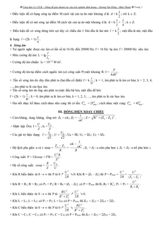  Công thức Lý 12CB – Dùng để giải nhanh các câu trắc nghiệm định lượng – Dương Văn Đổng – Bình Thuận  Trang 5
+ Điều kiện để có bụng sóng tại điểm M cách vật cản tự do một khoảng d là: d = k
2

; với k  Z.
+ Điều kiện để có nút sóng tại điểm M cách vật cản tự do một khoảng d là: d = k
2

+
4

; k  Z.
+ Điều kiện để có sóng dừng trên sợi dây có chiều dài l: Hai đầu là hai nút: l = k
2

; một đầu là nút, một đầu
là bụng: l = (2k + 1)
4

.
4. Sóng âm
+ Tai người nghe được các âm có tần số từ 16 Hz đến 20000 Hz; f < 16 Hz: hạ âm; f > 20000 Hz: siêu âm.
+ Mức cường độ âm: L = lg
0I
I
.
+ Cường độ âm chuẩn: I0 = 10-12 W/m2.
+ Cường độ âm tại điểm cách nguồn âm (có công suất P) một khoảng R: I = 2
4 R
P

.
+ Tần số sóng âm do dây đàn phát ra (hai đầu cố định): f = k
l
v
2
; k = 1, âm phát ra là âm cơ bản, k = 2, 3, 4,
…, âm phát ra là các họa âm.
+ Tần số sóng âm do ống sáo phát ra (một đầu bịt kín, một đầu để hở):
f = (2k + 1)
l
v
4
; k = 0, âm phát ra là âm cơ bản, k = 1, 2, 3, …, âm phát ra là các họa âm.
+ Hai nốt nhạc kề nhau cách nhau nữa cung thì có tần: f12
cao = 2f12
thap ; cách nhau một cung: f12
cao = 4f12
thap .
III. DÒNG ĐIỆN XOAY CHIỀU
+ Cảm kháng, dung kháng, tổng trở: ZL = L; ZC =
C
1
; Z = 2
CL
2
)Z-(ZR  .
+ Định luật Ôm: I =
Z
U
; I0 = 0U
Z
.
+ Các giá trị hiệu dụng: 0
2
I
I  ; 0
2
U
U  ; UR = IR; UL = IZL; UC = IZC.
+ Độ lệch pha giữa u và i: tan =
R
ZZ CL 
=
R
C
L


1

; ZL > ZC: u sớm pha hơn i; ZL < ZC: u trể pha hơn i.
+ Công suất: P = UIcos = I2R =
2
2
U R
Z
.
+ Hệ số công suất: cos =
Z
R
= RU
U
.
+ Khi R biến thiên từ 0   thì P từ 0 
2
2
U
R
 0. Khi R = |ZL – ZC| thì P = Pmax =
2
2
U
R
=
2
| |L C
U
Z Z
.
+ Khi R = R1; R = R2; có P1 = P2; R = R0 = |ZL – ZC|; có P = Pmax thì R1.R2 = R2
0 ; P1 = P2 =
2
1 2
U
R R
.
+ Khi L biến thiên từ 0   thì P từ
2
2 2
C
RU
R Z

2
2
U
R
 0.
+ Khi L = L1; L = L2; có P1 = P2; L = L0; có P = Pmax thì ZL1 + ZL2 = 2ZL0 = 2ZC.
+ Khi C biến thiên từ 0   thì P từ 0 
2
2
U
R

2
2 2
L
RU
R Z
.
+ Khi C = C1; C = C2; có P1 = P2; C = C0; có P = Pmax thì ZC1 + ZC2 = 2ZC0 = 2ZL.
 