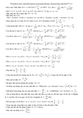  Công thức Lý 12CB – Dùng để giải nhanh các câu trắc nghiệm định lượng – Dương Văn Đổng – Bình Thuận  Trang 6
+ Khi  hay f biến thiên từ 0   thì P từ 0 
2
U
R
 0. Để P = Pmax thì  =
1
LC
hay f =
1
2 LC
.
+ Khi f = f1; f = f2; có P1 = P2; f = f0; có P = Pmax thì f1.f2 = f2
0 hay 1. 2 =  2
0 .
+ Điện năng tiêu thụ ở mạch điện: W = A = P.t.
+ Biểu thức của u và i:
Nếu i = I0cos(t + i) thì u = U0cos(t + i + ); nếu u = U0cos(t + u) thì i = I0cos(t + u - ).
+ Đoạn mạch chỉ có L hoặc chỉ có C hoặc có cả L và C mà không có R thì: 2
0
2
2
0
2
U
u
I
i
 = 1.
+ Cộng hưởng điện: Khi: ZL = ZC hay  =
LC
1
thì: Z = Zmin = R;  = 0; I = Imax =
R
U
; P = Pmax =
R
U 2
.
+ Cực đại của UL theo ZL: ZL =
C
C
Z
ZR 22

. Khi đó ULmax = 2 2
C
U
R Z
R
 = 2 2
R C
R
U
U U
U
 .
+ Cực đại UL theo :  = 22
2
2
CRLC 
=
2
1 1
2
C L R
C

. Khi đó ULmax = 2 2
2
4
UL
R LC R C
.
+ Cực đại của UC theo ZC: ZC =
L
L
Z
ZR 22

. Khi đó UCmax = 2 2
L
U
R Z
R
 = 2 2
R L
R
U
U U
U
 .
+ Cực đại UC theo :  = 2
2
2
1
L
R
LC
 =
2
1 1
2
L L R
C

. Khi đó UCmax = 2 2
2
4
UL
R LC R C
.
+ Khi  = 1;  = 2; có UL1 = UL2;  = 0; có UL = ULmax thì 2
0
1

= 2 2
1 2
1 1 1
2  
 
 
 
.
+ Khi  = 1;  = 2; có UC1 = UC2;  = 0; có UC = UCmax thì 2 =  2 2
1 2
1
2
  .
+ Khi  = 1;  = 2; có I1 = I2;  = 0; có I = Imax thì 1. 2 = 0 =
1
LC
.
+ Máy biến áp:
1
2
U
U
=
2
1
I
I
=
1
2
N
N
.
+ Công suất hao phí trên đường dây tải: Php = rI2 = r(
U
P
)2 = P2
2
U
r
; U tăng n lần thì Php giảm n2 lần.
+ Hiệu suất tải điện: H =
P
PP hp
.
+ Độ giảm điện áp trên đường dây tải điện: U = Ir.
+ Từ thông qua khung dây của máy phát điện:  = NBScos(t + ) = 0cos(t + );  = ,n B
 
 
 
 
lúc t = 0.
+ Suất động trong khung dây của máy phát điện: e = -
d
dt

= - ’ = NBSsin(t + ) = E0cos(t +  -
2

).
+ Tần số dòng điện do máy phát điện xoay chiều một pha có p cặp cực khi rôto quay với tốc độ n vòng/giây
là: f = pn (Hz); khi rô to quay với tốc độ n vòng/phút là: f =
60
pn
(Hz).
+ Khi rôto quay với tốc độ n = n1; n = n2 có I1 = I2; n = n0 có I = Imax thì 2
0
2
n
= 2
1
1
n
+ 2
2
1
n
.
+ Trong một giây dòng điện xoay chiều có tần số f (tính ra Hz) đổi chiều 2f lần.
+ Công suất tiêu thụ trên động cơ điện: I2r + P = UIcos.
+ Hiệu suất của động cơ: H = cohoc
toanphan
P
P
.
 