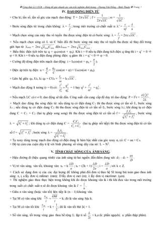  Công thức Lý 12CB – Dùng để giải nhanh các câu trắc nghiệm định lượng – Dương Văn Đổng – Bình Thuận  Trang 7
IV. DAO ĐỘNG ĐIỆN TỪ
+ Chu kì, tần số, tần số góc của mạch dao động: T = LC2 ; f =
LC2
1
;  =
LC
1
.
+ Bước sóng điện từ: trong chân không:  =
f
c
; trong môi trường có chiết suất n: ’ =
nf
c
=
n

.
+ Mạch chọn sóng của máy thu vô tuyến thu được sóng điện từ có bước sóng:  =
f
c
= 2c LC .
+ Nếu mạch chọn sóng có L và C biến đổi thì bước sóng mà máy thu vô tuyến thu được sẽ thay đổi trong
giới hạn từ min = 2c minminCL đến max = 2c maxmaxCL .
+ Biểu thức điện tích trên tụ: q = q0cos(t + q). Khi t = 0 nếu tụ điện đang tích điện: q tăng thì i = q’ > 0 
 < 0. Khi t = 0 nếu tụ điện đang phóng điện: q giảm thì i = q’ < 0   > 0.
+ Cường độ dòng điện trên mạch dao động: i = I0cos(t + q +
2

).
+ Điện áp trên tụ điện: u =
C
q
=
C
q0
cos(t + ) = U0cos(t + q).
+ Liên hệ giữa q0, U0, I0: q0 = CU0 = 0I

= I0 LC .
+ Mạch dao động lí tưởng (r = 0) có:
2 2
2 2
0 0
i q
I q
 = 1 hay q2 +
2
2
i

= q 2
0 .
+ Nếu mạch LC có r  0; dao động sẽ tắt dần. Công suất cần cung cấp để duy trì dao động: P = I2r =
2
0
2
rU C
L
.
+ Mạch dao động thu sóng điện từ: nếu dùng tụ có điện dung C1 thì thu được sóng có tần số f1, bước sóng
1 ; nếu dùng tụ có điện dung C2 thì thu được sóng điện từ có tần số f2, bước sóng 2; khi dùng tụ có điện
dung C = C1 + C2 (hai tụ ghép song song) thì thu được sóng điện từ có tần số f = 1 2
2 2
1 2
f f
f f
, bước sóng
 = 2 2
1 2  ; khi dùng tụ có điện dung C = 1 2
1 2
C C
C C
(hai tụ ghép nối tiếp) thì thu được sóng điện từ có tần
số f = 2 2
1 2f f ; bước sóng  = 1 2
2 2
1 2
 
 
.
+ Tụ xoay dùng trong mạch dao động có điện dung là hàm bậc nhất của góc xoay α, có: C = aα + C0.
+ Độ tự cảm của cuộn dây tỉ lệ với bình phương số vòng dây của nó: L  N2.
V. TÍNH CHẤT SÓNG CỦA ÁNH SÁNG.
+ Hiệu đường đi (hiệu quang trình) của ánh sáng từ hai nguồn đến điểm đang xét: d2 – d1 =
ax
D
.
+ Vị trí vân sáng, vân tối, khoảng vân: xs = k
D
a

; xt = (2k + 1)
2
D
a

; i =
D
a

; với k  Z.
+ Cách sử dụng đơn vị của các đại lượng để không phải đổi đơn vị theo hệ SI trong bài toán giao thoa ánh
sáng: x, i, a lấy đơn vị milimet (mm); D lấy đơn vị met (m);  lấy đơn vị micrômet (m).
+ Thí nghiệm giao thoa thực hiện trong không khí đo được khoảng vân là i thì khi đưa vào trong môi trường
trong suốt có chiết suất n sẽ đo được khoảng vân là i’ =
n
i
.
+ Giữa n vân sáng (hoặc vân tối) liên tiếp là (n – 1) khoảng vân.
+ Tại M có vân sáng khi:
i
OM
i
xM
 = k; đó là vân sáng bậc k.
+ Tại M có vân tối khi:
i
xM
= k +
2
1
; đó là vân tối thứ |k| + 1.
+ Số vân sáng, tối trong vùng giao thoa bề rộng L: lập tỉ số
i
L
2
= k,a (k: phần nguyên; a: phần thập phân).
 
