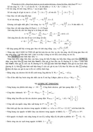  Công thức Lý 12CB – Dùng để giải nhanh các câu trắc nghiệm định lượng – Dương Văn Đổng – Bình Thuận  Trang 8
Số vân sáng: Ns = 2k + 1; số vân tối: Nt = 2k: khi phần a < 5; Nt = 2k + 2: khi a > 5.
+ Số vân sáng, tối trên vùng AB (xA < xB) có giao thoa:
Số vân sáng là số giá trị của k  Z với: Ax
i
 k  Bx
i
; số vân tối: Ax
i
-
1
2
 k  Bx
i
-
1
2
+ Giao thoa với ánh sáng hỗn hợp:
Vị trí vân trùng: x = k1 = k2 = … = kn ; k  Z.
Khoảng cách ngắn nhất giữa 2 vân trùng: x = k1 = k2 = … = kn ; k  N nhỏ nhất  0.
+ Giao thoa với ánh sáng trắng (0,38m    0,76m):
Ánh sáng đơn sắc cho vân sáng tại vị trí đang xét nếu:
x = k
D
a

; kmin =
dD
ax

; kmax =
tD
ax

;  =
Dk
ax
; với k  Z.
Ánh sáng đơn sắc cho vân tối tại vị trí đang xét nếu:
x = (k +
1
2
)
D
a

; kmin =
2
1

dD
ax

; kmax =
2
1

tD
ax

;  =
1
( )
2
ax
D k 
.
+ Bề rộng quang phổ bậc n trong giao thoa với ánh sáng trắng: xn = n
a
Dtd )(  
.
+ Dùng máy tính CASIO fx-570ES để giải bài toán tìm các bức xạ cho vân sáng, vân tối trong giao thoa với
áng sáng trắng: Lập biểu thức tính  theo k (ở đây  đóng vai trò f(X) còn k đóng vai trò X).
Bấm MODE 7 (màn hình hiện f(X) =)
Nhập hàm f(X): nhập biểu thức của hàm, trong đó biến X nhập vào biểu thức bằng cách bấm ALPHA );
nhập xong hàm bấm = (màn hình hiện Start?); bấm giá trị ban đầu của X (thường là 1); bấm = (màn hình
hiện End?); bấm giá trị cuối của X (thường là 9); bấm = (màn hình hiện Step?); bấm giá trị của bước nhảy
(thường là 1); bấm = (màn hình xuất hiện bảng (3 cột) các giá trị của f (X) theo X; bấm các dấu  (xuống);
 (lên) để chọn các giá trị của k (X) và  (f(X)) thích hợp.
+ Động năng của electron khi tới đối catôt trong ống phát tia X: Wđ =
2
1
mv2
max = eUAK.
+ Tần số lớn nhất hay bước sóng nhỏ nhất của tia X mà ống Culitgiơ phát ra: eU0AK = hfmax =
min
hc
.
VI. LƯỢNG TỬ ÁNH SÁNG
+ Năng lượng của phôtôn ánh sáng:  = hf =

hc
. Công thoát electron, giới hạn quang điện: A =
0
hc

.
+ Công thức Anhxtanh: hf =

hc
= A + Wđmax =
0
hc

+
2
1
mv2
max0 .
+ Động năng ban đầu cực đại của electron quang điện: Wđ0max =
2
1
mv2
max0 = eUh = hc
0
1 1
 
 
 
 
.
+ Công suất của nguồn sáng, hiệu suất lượng tử: P = n

hc
; H =
n
ne
.
+ Bán kính quỹ đạo của electron trong nguyên tử hiđrô: rn = n2r0; n  N*; r0 = 5,3.10-11 m là bán kính Bo.
+ Năng lượng của nguyên tử hiđrô (hay của electron trong nguyên tử hiđrô): En = - 2
6,13
n
(eV); n  N*.
+ Khi nguyên tử chuyển mức năng lượng từ cao (Ec) xuống thấp (Et) thì phát ra phôtôn: hf =
hc

= Ec – Et.
+ Bước sóng của các vạch trong nguyên tử hiđrô:  =
c t
hc
E E
.
1D
a
 2D
a
 nD
a

1D
a
 2D
a
 nD
a

 