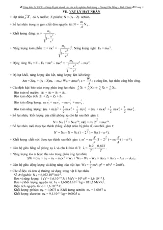  Công thức Lý 12CB – Dùng để giải nhanh các câu trắc nghiệm định lượng – Dương Văn Đổng – Bình Thuận  Trang 9
VII. VẬT LÝ HẠT NHÂN
+ Hạt nhân XA
Z , có A nuclôn; Z prôtôn; N = (A – Z) nơtrôn.
+ Số hạt nhân trong m gam chất đơn nguyên tử: N = .
+ Khối lượng động: m = .
+ Năng lượng toàn phần: E = mc2 = c2. Năng lượng nghỉ: E0 = m0c2.
+ Động năng Wđ = E – E0 = mc2 – m0c2 = c2 – m0c2.
+ Độ hụt khối, năng lượng liên kết, năng lượng liên kết riêng:
m = Zmp + (A – Z)mn – mhn: Wlk = m.c2;  =
Wlk
A
;  càng lớn, hạt nhân càng bền vững.
+ Các định luật bảo toàn trong phản ứng hạt nhân: 1
1
A
Z X1 + 2
2
A
Z X2  3
3
A
Z X3 + 4
4
A
Z X4.
Bảo toàn số nuclôn: A1 + A2 = A3 + A4.
Bảo toàn điện tích: Z1 + Z2 = Z3 + Z4.
Bảo toàn động lượng: m1

1v + m2

2v = m3

3v + m4

4v .
Bảo toàn năng lượng: (m1 + m2)c2 +
2
1
m1v2
1 +
2
1
m2v2
2 = (m3 + m4)c2 +
2
1
m3v2
3 +
2
1
m4v2
4 .
+ Số hạt nhân, khối lượng của chất phóng xạ còn lại sau thời gian t:
N = N0
T
t
2 = N0 e-t; m(t) = m0
T
t
2 = m0e-t.
+ Số hạt nhân mới được tạo thành (bằng số hạt nhân bị phân rã) sau thời gian t:
N’ = N0 – N = N0 (1 – T
t
2 ) = N0(1 – e-t).
+ Khối lượng chất mới được tạo thành sau thời gian t: m’ = m0
A
A'
(1 – T
t
2 ) = m0
A
A'
(1 – e-t).
+ Liên hệ giữa hằng số phóng xạ  và chu kì bán rã T:  =
ln 2 0,693
T T
 .
+ Năng lượng tỏa ra hoặc thu vào trong phản ứng hạt nhân:
W = (m1 + m2 – m3 – m4)c2 = W3 + W4 – W1 – W2 = A33 + A44 – A11 – A22.
+ Liên hệ giữa động lượng và động năng của một hạt: Wđ = mv2; p2 = m2v2 = 2mWđ.
+ Các số liệu và đơn vị thường sử dụng trong vật lí hạt nhân:
Số Avôgađrô: NA = 6,022.1023mol-1.
Đơn vị năng lượng: 1 eV = 1,6.10-19 J; 1 MeV = 106 eV = 1,6.10-13 J.
Đơn vị khối lượng nguyên tử: 1u = 1,66055.10-27 kg = 931,5 MeV/c2.
Điện tích nguyên tố: e = 1,6.10-19 C.
Khối lượng prôtôn: mp = 1,0073 u. Khối lượng nơtrôn: mn = 1,0087 u.
Khối lượng electron: me = 9,1.10-31 kg = 0,0005 u.
AN
A
m
2
2
0
1
c
v
m

2
2
0
1
c
v
m

2
2
0
1
c
v
m

2
1
 