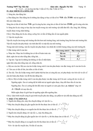 Trường THPT Tây Tiền Hải Giáo viên : Nguyễn Thị Yến Trang 10 
k = 1,2,3… có các hoạ âm bậc 3 (tần số 3f1), bậc 5 (tần số 5f1)… 
,A 
IV. ĐẶC ĐIỂM CỦA SÓNG ÂM 
1. Sóng âm, dao động âm: 
a. Dao động âm: Dao động âm là những dao động cơ học có tần số từ 16Hz đến 20KHz mà tai người có 
thể cảm nhận được. 
Sóng âm có tần số nhỏ hơn 16Hz gọi là sóng hạ âm; sóng âm có tần số lớn hơn 20KHz gọi là sóng siêu âm. 
b. Sóng âm là các sóng cơ học dọc lan truyền trong các môi trường vật chất đàn hồi: rắn, lỏng, khí. Không 
truyền được trong chân không. 
Chú ý: Dao động âm là dao động cưỡng bức có tần số bằng tần số của nguồn phát. 
2. Vận tốc truyền âm: 
Vận tốc truyền âm trong môi trường rắn lớn hơn môi trường lỏng, môi trường lỏng lớn hơn môi trường khí. 
Vận tốc truyền âm phụ thuộc vào tính đàn hồi và mật độ của môi trường. 
Trong một môi trường, vận tốc truyền âm phụ thuộc vào nhiệt độ và khối lượng riêng của môi trường đó. 
3. Đặc trưng sinh lí của âm: 
Đặc trưng sinh lí Đặc trưng vật lí 
a. Nhạc âm: Nhạc âm là những âm có tần số hoàn toàn xác 
Độ cao f 
định; nghe êm tai như tiếng đàn, tiếng hát, … 
Âm sắc f 
b. Tạp âm: Tạp âm là những âm không có tần số nhất định; 
Độ to L, f 
nghe khó chịu như tiếng máy nổ, tiếng chân đi, 
c. Độ cao của âm: Độ cao của âm là đặc trưng sinh lí của âm phụ thuộc vào đặc trưng vật lí của âm là tần 
số. Âm cao có tần số lớn, âm trầm có tần số nhỏ. 
d. Âm sắc: Âm sắc là đặc trưng sinh lí phân biệt hai âm có cùng độ cao, nó phụ thuộc vào biên độ và tần số 
của âm hoặc phụ thuộc vào đồ thị dao động âm. 
e. Độ to: Độ to là đặc trưng sinh lí của âm phụ thuộc vào đặc trưng vật lí là mức cường độ âm và tần số. 
Ngưỡng nghe: Âm có cường độ bé nhất mà tai người nghe được, thay đổi theo tần số của âm. 
Ngưỡng đau: Âm có cường độ lớn đến mức tai người có cảm giác đau ( I>10W/m2 ứng với 
L =130dB với mọi tần số). 
Miền nghe được là giới hạn từ ngưỡng nghe đến ngưỡng đau. 
Chú ý: Quá trình truyền sóng là quá trình truyền pha dao động, các phần tử vật chất dao động tại chỗ. 
V. HIỆU ỨNG ĐỐP-PLE 
1. Nguồn âm đứng yên, máy thu chuyển động với vận tốc vM. 
f ' = v + 
v * Máy thu chuyển động lại gần nguồn âm thì thu được âm có tần số: M f 
v 
v - 
v * Máy thu chuyển động ra xa nguồn âm thì thu được âm có tần số: f " = M f 
v 
2. Nguồn âm chuyển động với vận tốc vS, máy thu đứng yên. 
* Máy thu chuyển động lại gần nguồn âm với vận tốc vM thì thu được âm có tần số: ' 
f v f 
v v 
S 
= 
- 
f v f 
* Máy thu chuyển động ra xa nguồn âm thì thu được âm có tần số: " 
S 
v v 
= 
+ 
Với v là vận tốc truyền âm, f là tần số của âm. 
 
