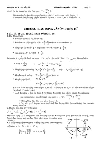 Trường THPT Tây Tiền Hải Giáo viên : Nguyễn Thị Yến Trang 11 
v v Chú ý: Có thể dùng công thức tổng quát: f ' M 
f 
S 
= ± 
v m 
v 
Máy thu chuyển động lại gần nguồn thì lấy dấu “+” trước vM, ra xa thì lấy dấu “-“. 
Nguồn phát chuyển động lại gần nguồn thì lấy dấu “-” trước vS, ra xa thì lấy dấu “+“. 
CHƯƠNG : DAO ĐỘNG VÀ SÓNG ĐIỆN TỪ 
I. CÁC ĐẠI LƯỢNG TRONG MẠCH DAO ĐỘNG LC 
1. Dao động điện từ 
* Điện tích tức thời q = q0cos(wt + j) 
* Hiệu điện thế (điện áp) tức thời 0 
u = q = q cos( w t +j ) = U cos( w t +j 
) 
0 C C 
* Dòng điện tức thời i = q’ = -wq0sin(wt + j) = I0cos(wt + j + 
p 
) 
2 
B = B c wt +j +p 
* Cảm ứng từ: 0 os( ) 
2 
Trong đó: 
1 
LC 
w = là tần số góc riêng ; T = 2p LC là chu kỳ riêng; 
1 
= là tần số riêng 
2 
f 
p LC 
I q q 
U q I LI I L 
=w = 0 
; 0 0 
0 0 
LC 
= = = w 
= 
0 0 0 
C w 
C C 
* Năng lượng điện trường: 
2 
Cu qu q 
W 1 2 
1 
đ 
= = = hoặc 
C 
2 2 2 
2 
0 2 
q c t 
C 
= w +j 
đ W os ( ) 
2 
* Năng lượng từ trường: 
2 
Li q t 
W = 1 2 = 0 sin 2 ( w +j 
) 
t 2 2 
C 
* Năng lượng điện từ: đ W=W Wt + 
2 
CU q U q LI 
W 1 1 1 
2 0 2 
0 0 0 0 
= = = = 
C 
2 2 2 2 
Chú ý: + Mạch dao động có tần số góc w, tần số f và chu kỳ T thì Wđ và Wt biến thiên với tần số góc 
2w, tần số 2f và chu kỳ T/2 
+ Mạch dao động có điện trở thuần R ¹ 0 thì dao động sẽ tắt dần. Để duy trì dao động cần cung 
cấp cho mạch một năng lượng có công suất: 
2 2 2 2 
I 2 R C U R U RC 
0 0 
2 2 
L 
= = w = P 
+ Khi tụ phóng điện thì q và u giảm và ngược lại 
+ Quy ước: q > 0 ứng với bản tụ ta xét tích điện dương thì i > 0 ứng với dòng điện chạy đến 
bản tụ mà ta xét. 
2. Phương trình độc lập với thời gian: 
2 2 2 2 
2 0 2 4 2 0 2 0 i ; u i ; i 
2 2 2 2 2 2 
+ = + = + = 
q Q Q u C Q 
w w w w 
L 
Mạch dao động LC lí tưởng thực hiện dao động điện từ. Khoảng thời gian, giữa hai lần liên tiếp, năng 
lượng điện trường trên tụ điện bằng năng lượng từ trường trong 
cuộn dây. 
Khi năng lượng điện trường trên tụ bằng năng lượng từ trường trong 
cuộn cảm, ta có: W = W = 1 W 
đ t hay 
2 
q Q 2 
2 
Q 
2 
C 
1 
æ 
1 
2 
q 
2 
C 
1 
0 
2 
0 
2 
ö 
± = Þ ÷ ÷ø 
ç çè 
= 
p 
3p 
-Q O 
Qq 0 0 
Q 2 2 
0 2 
Q 2 0 - 
4 
4 
-3p 4 
4 
-p 
 