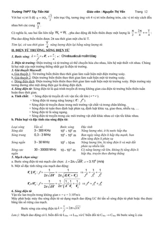 Trường THPT Tây Tiền Hải Giáo viên : Nguyễn Thị Yến Trang 12 
Với hai vị trí li độ 
q Q 2 0 = ± trên trục Oq, tương ứng với 4 vị trí trên đường tròn, các vị trí này cách đều 
2 
p. 
nhau bởi các cung 2 
p = 2 
p « T 
: 
Có nghĩa là, sau hai lần liên tiếp W = W ñ t , pha dao động đã biến thiên được một lượng là 2 
4 
4 
Pha dao động biến thiên được 2p sau thời gian một chu kì T. 
Tóm lại, cứ sau thời gian 4 
T năng lượng điện lại bằng năng lượng từ. 
II. ĐIỆN TỪ TRƯỜNG, SÓNG ĐIỆN TỪ 
1. Bước sóng: l = c = cT ; = 
c 
v ; n 
: Chieát suaát cuûa moâi tröôøng f n 
2. Điện từ trường: Điện trường và từ trường có thể chuyển hóa cho nhau, liên hệ mật thiết với nhau. Chúng 
là hai mặt của một trường thống nhất gọi là điện từ trường. 
3. Giả thuyết Maxwell: 
a. Giả thuyết 1: Từ trường biến thiên theo thời gian làm xuất hiện một điện trường xoáy. 
b. Giả thuyết 2: Điện trường biến thiên theo thời gian làm xuất hiện một từ trường xoáy. 
c. Dòng điện dịch: Điện trường biến thiên theo thời gian làm xuất hiện một từ trường xoáy. Điện trường này 
tương đương như một dòng điện gọi là dòng điện dịch. 
4. Sóng điện từ: Sóng điện từ là quá trình truyền đi trong không gian của điện từ trường biến thiên tuần 
hoàn theo thời gian. 
a. Tính chất: + Sóng điện từ truyền đi với vận tốc rất lớn ( v » c ). 
+ Sóng điện từ mang năng lượng ( 4 E : f ). 
+ Sóng điện từ truyền được trong môi trường vật chất và trong chân không. 
+ Sóng điện từ tuân theo định luật phản xạ, định luật khúc xạ, giao thoa, nhiễu xạ, … 
+ Sóng điện từ là sóng ngang. 
+ Sóng điện từ truyền trong các môi trường vật chất khác nhau có vận tốc khác nhau. 
b. Phân loại và đặc tính của sóng điện từ: 
Loại sóng Tần số Bước sóng Đặc tính 
Sóng dài 3 - 300 KHz 105 - 103 m Năng lượng nhỏ, ít bị nước hấp thụ 
Sóng trung 0,3 - 3 MHz 103 - 102 m Ban ngày tầng điện li hấp thụ mạnh, ban 
đêm tầng điện li phản xạ 
Sóng ngắn 3 - 30 MHz 102 - 10 m Năng lượng lớn, bị tầng điện li và mặt đất 
phản xạ nhiều lần 
Sóng cực 
ngắn 
30 - 30000 MHz 10 - 10-2 m Có năng lượng rất lớn, không bị tầng điện li 
hấp thụ, truyền theo đường thẳng 
5. Mạch chọn sóng: 
a. Bước sóng điện từ mà mạch cần chọn: l = 2p c LC; c = 3.108 (m/s) 
b. Một số đặc tính riêng của mạch dao động: 
|| : = 1 = 1 Þ 1 = 1 + 
1 
1 2 2 2 2 
2 p 2 p 
( ) 
: 1 1 1 ( 1 1 ) 
p p 
+ 
= = + Þ = + 
2 
1 2 1 
2 2 2 
1 2 1 2 
1 2 
2 2 
C C f 
LC L C C f f f 
CntC f f f f 
LC L C C 
6. Sóng điện từ 
Vận tốc lan truyền trong không gian v = c = 3.108m/s 
Máy phát hoặc máy thu sóng điện từ sử dụng mạch dao động LC thì tần số sóng điện từ phát hoặc thu được 
bằng tần số riêng của mạch. 
v Bước sóng của sóng điện từ l = = 2 p 
v LC 
f 
Lưu ý: Mạch dao động có L biến đổi từ LMin ® LMax và C biến đổi từ CMin ® CMax thì bước sóng l của 
 