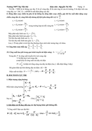 Trường THPT Tây Tiền Hải Giáo viên : Nguyễn Thị Yến Trang 15 
Với F0 = NBS là từ thông cực đại, N là số vòng dây, B là cảm ứng từ của từ trường, S là diện tích của 
vòng dây, w = 2pf , E0 = wNSB là suất điện động cực đại. 
8. Dòng điện xoay chiều ba pha là hệ thống ba dòng điện xoay chiều, gây bởi ba suất điện động xoay 
chiều cùng tần số, cùng biên độ nhưng độ lệch pha từng đôi một là 2 
p 
3 
= 
= - 
1 0 
2 0 
3 0 
w 
w p 
os( ) 
os( 2 ) 
3 
w p 
os( 2 ) 
3 
e E c t 
e E c t 
e E c t 
= + 
trong trường hợp tải đối xứng thì 
= 
= - 
1 0 
2 0 
3 0 
w 
w p 
os( ) 
os( 2 ) 
3 
w p 
os( 2 ) 
3 
i I c t 
i I c t 
i I c t 
= + 
Máy phát mắc hình sao: Ud = 3 Up 
Máy phát mắc hình tam giác: Ud = Up 
Tải tiêu thụ mắc hình sao: Id = Ip 
Tải tiêu thụ mắc hình tam giác: Id = 3 Ip 
Lưu ý: Ở máy phát và tải tiêu thụ thường chọn cách mắc tương ứng với nhau. 
9. Công thức máy biến áp: 1 1 2 1 
U = E = I = 
N 
U E I N 
2 2 1 2 
10. Công suất hao phí trong quá trình truyền tải điện năng: 
2 
D = P 
2 os2 
R 
U c j 
P 
Trong đó: P là công suất truyền đi ở nơi cung cấp 
U là điện áp ở nơi cung cấp 
cosj là hệ số công suất của dây tải điện 
R l 
= r là điện trở tổng cộng của dây tải điện (lưu ý: dẫn điện bằng 2 dây) 
S 
Độ giảm điện áp trên đường dây tải điện: DU = IR 
Hiệu suất tải điện: H .100% = - D P P 
P 
P P U 
= = = . 
= r t r 
v c v 
H 
P P U 
II. BÀI TOÁN CỰC TRỊ 
1. Hiện tượng cộng hưởng: 
é = 
Z Z 
L C 
êê 
Điều kiện cộng hưởng 2 1 
0 
= êê 
u 
i 
LC 
w 
j 
= êë 
I U U 
= Þ = = . 
thì min Max 
min 
Z R 
Z R 
Suy ra 
2 
P = I 2 
R = U = 
UI 
Max M M 
cos 1 
min 
R 
R 
Z 
j 
= = 
uuur uur 
uur uur 
é ­­ 
ê 
R U U 
U I 
. Chú ý 0 0 
­­ êë 
0 0 
2. Khi điện trở R thay đổi còn các đại lượng khác giữ không đổi. 
* Công suất P đạt cực đại khi : 
= - = = j = 
2 suy ra U U 
2 
; cos 2 khi ñoù U = U 
- 
R 
2 2 2 2 L C M 
L C 
R Z Z P 
R Z Z 
 
