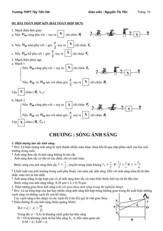 Trường THPT Tây Tiền Hải Giáo viên : Nguyễn Thị Yến Trang 18 
III. BÀI TOÁN HỘP KÍN (BÀI TOÁN HỘP ĐEN) 
1. Mạch điện đơn giản: 
a. Nếu U NB cùng pha với i suy ra X 
chỉ chứa R0 
X 
X 
p 
suy ra chỉ chứa C0 
X 
R C • • X • 
A N B 
p 
suy ra X 
chỉ chứa R0 
X 
p 
suy ra X 
chỉ chứa R0 
b. Nếu NB U sớm pha với i góc 2 
X 
X 
p 
suy ra chỉ chứa L0 
c. Nếu NB U trễ pha với i góc 2 
2. Mạch điện phức tạp: 
a. Mạch 1 
Nếu AB U cùng pha với i suy ra chỉ chứa L0 
Nếu AN U và NB U tạo với nhau góc 2 
Vậy chứa ( 0 0 R , L ) 
b. Mạch 2 
Nếu AB U cùng pha với i suy ra chỉ chứa C0 
Nếu AN U và NB U tạo với nhau góc 2 
Vậy chứa ( 0 0 R , C ) 
CHƯƠNG : SÓNG ÁNH SÁNG 
1. Hiện tượng tán sắc ánh sáng. 
* Đ/n: Là hiện tượng ánh sáng bị tách thành nhiều màu khác nhau khi đi qua mặt phân cách của hai môi 
trường trong suốt. 
* Ánh sáng đơn sắc là ánh sáng không bị tán sắc 
Ánh sáng đơn sắc có tần số xác định, chỉ có một màu. 
Bước sóng của ánh sáng đơn sắc 
v 
f 
l = , truyền trong chân không 0 
c 
f 
l l l 
l 
l = 0 0 c 
Þ = Þ = 
v n 
* Chiết suất của môi trường trong suốt phụ thuộc vào màu sắc ánh sáng. Đối với ánh sáng màu đỏ là nhỏ 
nhất, màu tím là lớn nhất. 
* Ánh sáng trắng là tập hợp của vô số ánh sáng đơn sắc có màu biến thiên liên tục từ đỏ đến tím. 
Bước sóng của ánh sáng trắng: 0,38 mm £ l £ 0,76 mm. 
2. Hiện tượng giao thoa ánh sáng (chỉ xét giao thoa ánh sáng trong thí nghiệm Iâng). 
* Đ/n: Là sự tổng hợp của hai hay nhiều sóng ánh sáng kết hợp trong không gian trong đó xuất hiện những 
vạch sáng và những vạch tối xen kẽ nhau. 
Các vạch sáng (vân sáng) và các vạch tối (vân tối) gọi là vân giao thoa. 
* Hiệu đường đi của ánh sáng (hiệu quang trình) 
d d d ax 
D = 2 - 1 
= 
D 
Trong đó: a = S1S2 là khoảng cách giữa hai khe sáng 
D = OI là khoảng cách từ hai khe sáng S1, S2 đến màn quan sát 
S1M = d1; S2M = d2 
R L C • • X • A N B 
A• R L N• X B• 
S1 
D 
S2 
d1 
x M 
dI 2 O 
a 
 