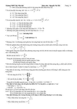 Trường THPT Tây Tiền Hải Giáo viên : Nguyễn Thị Yến Trang 19 
x = OM là (toạ độ) khoảng cách từ vân trung tâm đến điểm M ta xét 
l 
D * Vị trí (toạ độ) vân sáng: Dd = kl Þ x = k ; k Î 
Z 
a 
k = 0: Vân sáng trung tâm 
k = ±1: Vân sáng bậc (thứ) 1 
k = ±2: Vân sáng bậc (thứ) 2 
l 
D * Vị trí (toạ độ) vân tối: Dd = (k + 0,5)l Þ x = ( k + 0,5) ; k Î 
Z 
a 
k = 0, k = -1: Vân tối thứ (bậc) nhất 
k = 1, k = -2: Vân tối thứ (bậc) hai 
k = 2, k = -3: Vân tối thứ (bậc) ba 
* Khoảng cách giữa n vân sáng liên tiếp nhau là l: l = (n -1)i 
* Khoảng cách giữa m khoảng vân liên tiếp nhau là l: l = mi 
* Tại vị trí M mà 
ì x = k k 
i 
x 
ï = + + ïïíï 
î 
: Vaân saùng thöù 
1 : Vaân toái thöù ( 1) 
2 
k k 
i 
* Khoảng vân i: Là khoảng cách giữa hai vân sáng hoặc hai vân tối liên tiếp: 
l 
= 
i D 
a 
* Nếu thí nghiệm được tiến hành trong môi trường trong suốt có chiết suất n thì bước sóng và k/vân: 
l l l = Þ = = 
i D i 
n 
n n 
n a n 
* Khi nguồn sáng S di chuyển theo phương song song với S1S2 thì hệ vân di chuyển ngược chiều và khoảng 
vân i vẫn không đổi. 
D Độ dời của hệ vân là: x d 
0 
D 
1 
= 
Trong đó: D là khoảng cách từ 2 khe tới màn 
D1 là khoảng cách từ nguồn sáng tới 2 khe 
d là độ dịch chuyển của nguồn sáng 
* Khi trên đường truyền của ánh sáng từ khe S1 (hoặc S2) được đặt một bản mỏng dày e, chiết suất n thì hệ 
x (n 1)eD 
vân sẽ dịch chuyển về phía S1 (hoặc S2) một đoạn: 0 
a 
- 
= 
* Xác định số vân sáng, vân tối trong vùng giao thoa (trường giao thoa) có bề rộng L (đối xứng qua vân 
trung tâm) 
é N 2 L 
ù 
+ Số vân sáng (là số lẻ): 1 
= ê ú+ êë úû 
S 2 
i 
é ù 
N L 
= ê + ú êë úû 
+ Số vân tối (là số chẵn): 2 0,5 
t 2 
i 
Trong đó [x] là phần nguyên của x. Ví dụ: [6] = 6; [5,05] = 5; [7,99] = 7 
* Xác định số vân sáng, vân tối giữa hai điểm M, N có toạ độ x1, x2 (giả sử x1 < x2) 
+ Vân sáng: x1 < ki < x2 
+ Vân tối: x1 < (k+0,5)i < x2 
Số giá trị k Î Z là số vân sáng (vân tối) cần tìm 
Lưu ý: M và N cùng phía với vân trung tâm thì x1 và x2 cùng dấu. 
M và N khác phía với vân trung tâm thì x1 và x2 khác dấu. 
* Xác định khoảng vân i trong khoảng có bề rộng L. Biết trong khoảng L có n vân sáng. 
+ Nếu 2 đầu là hai vân sáng thì: 
1 
i L 
n 
= 
- 
+ Nếu 2 đầu là hai vân tối thì: 
i L 
n 
= 
 