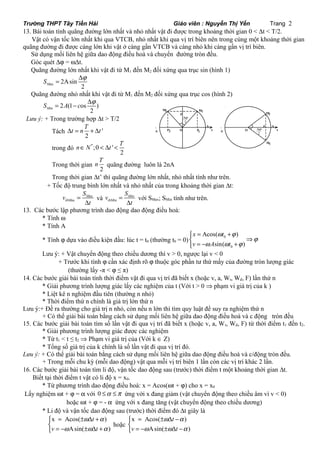 Trường THPT Tây Tiền Hải Giáo viên : Nguyễn Thị Yến Trang 2 
13. Bài toán tính quãng đường lớn nhất và nhỏ nhất vật đi được trong khoảng thời gian 0 < Dt < T/2. 
Vật có vận tốc lớn nhất khi qua VTCB, nhỏ nhất khi qua vị trí biên nên trong cùng một khoảng thời gian 
quãng đường đi được càng lớn khi vật ở càng gần VTCB và càng nhỏ khi càng gần vị trí biên. 
Sử dụng mối liên hệ giữa dao động điều hoà và chuyển đường tròn đều. 
Góc quét Dj = wDt. 
Quãng đường lớn nhất khi vật đi từ M1 đến M2 đối xứng qua trục sin (hình 1) 
ax 2Asin 
M 2 S = Dj 
Quãng đường nhỏ nhất khi vật đi từ M1 đến M2 đối xứng qua trục cos (hình 2) 
Min 2 S = A - c Dj 
2 (1 os ) 
Lưu ý: + Trong trường hợp Dt > T/2 
Dt = n T + Dt 
Tách ' 
2 
nÎN < Dt < T 
trong đó *;0 ' 
2 
Trong thời gian 
M2 M1 
P 
Dj 
- A 
A 
n T quãng đường luôn là 2nA 
2 
O 
Trong thời gian Dt’ thì quãng đường lớn nhất, nhỏ nhất tính như trên. 
+ Tốc độ trung bình lớn nhất và nhỏ nhất của trong khoảng thời gian Dt: 
ax 
v S 
ax 
= 
D 
M 
tbM 
t 
v S 
= 
D 
và Min 
tbMin 
t 
với SMax; SMin tính như trên. 
13. Các bước lập phương trình dao động dao động điều hoà: 
* Tính w 
* Tính A 
* Tính j dựa vào điều kiện đầu: lúc t = t0 (thường t0 = 0) 0 
ì = Acos( + 
) 
í Þ î = - sin( + 
) 
0 
x t 
v A t 
w j 
Dj 
j 
w w j 
Lưu ý: + Vật chuyển động theo chiều dương thì v > 0, ngược lại v < 0 
M 
2 
M 
+ Trước khi tính j cần xác định rõ j thuộc góc phần tư thứ mấy của đường tròn lượng giác 
(thường lấy -π < j ≤ π) 
14. Các bước giải bài toán tính thời điểm vật đi qua vị trí đã biết x (hoặc v, a, Wt, Wđ, F) lần thứ n 
* Giải phương trình lượng giác lấy các nghiệm của t (Với t > 0 Þ phạm vi giá trị của k ) 
* Liệt kê n nghiệm đầu tiên (thường n nhỏ) 
* Thời điểm thứ n chính là giá trị lớn thứ n 
Lưu ý:+ Đề ra thường cho giá trị n nhỏ, còn nếu n lớn thì tìm quy luật để suy ra nghiệm thứ n 
+ Có thể giải bài toán bằng cách sử dụng mối liên hệ giữa dao động điều hoà và c động tròn đều 
15. Các bước giải bài toán tìm số lần vật đi qua vị trí đã biết x (hoặc v, a, Wt, Wđ, F) từ thời điểm t1 đến t2. 
* Giải phương trình lượng giác được các nghiệm 
* Từ t1 < t ≤ t2 Þ Phạm vi giá trị của (Với k Î Z) 
* Tổng số giá trị của k chính là số lần vật đi qua vị trí đó. 
Lưu ý: + Có thể giải bài toán bằng cách sử dụng mối liên hệ giữa dao động điều hoà và c/động tròn đều. 
+ Trong mỗi chu kỳ (mỗi dao động) vật qua mỗi vị trí biên 1 lần còn các vị trí khác 2 lần. 
16. Các bước giải bài toán tìm li độ, vận tốc dao động sau (trước) thời điểm t một khoảng thời gian Dt. 
Biết tại thời điểm t vật có li độ x = x0. 
* Từ phương trình dao động điều hoà: x = Acos(wt + j) cho x = x0 
Lấy nghiệm wt + j = a với 0 £a £p ứng với x đang giảm (vật chuyển động theo chiều âm vì v < 0) 
hoặc wt + j = - a ứng với x đang tăng (vật chuyển động theo chiều dương) 
* Li độ và vận tốc dao động sau (trước) thời điểm đó Dt giây là 
t 
= ± D + ìí 
î = - ± D + 
w a 
x Acos( ) 
v t 
w w a 
Asin( ) 
hoặc 
t 
= ± D - ìí 
î = - ± D - 
w a 
x Acos( ) 
v t 
w w a 
Asin( ) 
x O x 
1 
- 
A 
A 
P2 P1 
P 
2 
2 
 