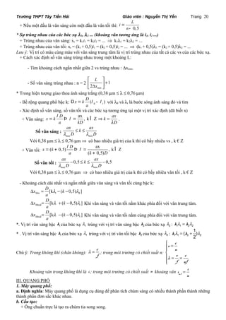 Trường THPT Tây Tiền Hải Giáo viên : Nguyễn Thị Yến Trang 20 
L 
+ Nếu một đầu là vân sáng còn một đầu là vân tối thì: i = 
n 
0,5 
- 
* Sự trùng nhau của các bức xạ l 1, l 2 ... (khoảng vân tương ứng là i1, i2 ...) 
+ Trùng nhau của vân sáng: xs = k1i1 = k2i2 = ... Þ k1l1 = k2l2 = ... 
+ Trùng nhau của vân tối: xt = (k1 + 0,5)i1 = (k2 + 0,5)i2 = ... Þ (k1 + 0,5)l1 = (k2 + 0,5)l2 = ... 
Lưu ý: Vị trí có màu cùng màu với vân sáng trung tâm là vị trí trùng nhau của tất cả các vs của các bức xạ. 
+ Cách xác định số vân sáng trùng nhau trong một khoảng L: 
- Tìm khoảng cách ngắn nhất giữa 2 vs trùng nhau : Δxmin. 
- Số vân sáng trùng nhau : n = 2 
é ù 
ê ú + ë D min 
û 
1 
2 
L 
x 
* Trong hiện tượng giao thoa ánh sáng trắng (0,38 mm £ l £ 0,76 mm) 
x k D 
- Bề rộng quang phổ bậc k: ( ) đ t 
D = l - l với lđ và lt là bước sóng ánh sáng đỏ và tím 
a 
- Xác định số vân sáng, số vân tối và các bức xạ tương ứng tại một vị trí xác định (đã biết x) 
+ Vân sáng: 
x = k l D Þ l ax ax 
= , k Î Z 
k a kD 
Þ = . 
lD 
Số vân sáng : 
ax £ k £ 
ax 
l D l D 
max min 
Với 0,38 mm £ l £ 0,76 mm Þ có bao nhiêu giá trị của k thì có bấy nhiêu vs , k € Z 
+ Vân tối: 
l l = + Þ = Î 
( 0,5) ax , k Z 
( 0,5) 
x k D 
a k D 
+ 
Số vân tối : 
ax k ax 
l D l D 
- £ £ - 
0,5 0,5 
m 
ax min 
Với 0,38 mm £ l £ 0,76 mm Þ có bao nhiêu giá trị của k thì có bấy nhiêu vân tối , k € Z 
- Khoảng cách dài nhất và ngắn nhất giữa vân sáng và vân tối cùng bậc k: 
x D k 
D = l - - l 
đ [k ( 0,5) ] Min t 
a 
x D k 
D = l + - l Khi vân sáng và vân tối nằm khác phía đối với vân trung tâm. 
axđ [k ( 0,5) ] M t 
a 
x D k 
D = l - - l Khi vân sáng và vân tối nằm cùng phía đối với vân trung tâm. 
axđ [k ( 0,5) ] M t 
a 
*. Vị trí vân sáng bậc 1 k của bức xạ 1 l 
trùng với vị trí vân sáng bậc k2 của bức xạ l2 : k1l1 = k2l2 
( 1) 
* . Vị trí vân sáng bậc 1 k của bức xạ 1 l trùng với vị trí vân tối bậc 2 k của bức xạ 2 l : 1 1 2 2 
2 kl = k + l 
Chú ý: Trong không khí (chân không): 
c 
f 
l = ; trong môi trường có chiết suất n: 
ì = ïïíï 
v c 
n 
v c 
f nf 
l 
= = 
ïî 
Chú ý: Khoảng vân trong không khí là i ; trong môi trường có chiết suất n khoảng vân = mt 
i 
i 
n 
III. QUANG PHỔ 
1. Máy quang phổ: 
a. Định nghĩa: Máy quang phổ là dụng cụ dùng để phân tích chùm sáng có nhiều thành phần thành những 
thành phần đơn sắc khác nhau. 
b. Cấu tạo: 
+ Ống chuẩn trực là tạo ra chùm tia song song. 
 