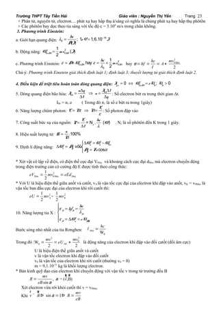 Trường THPT Tây Tiền Hải Giáo viên : Nguyễn Thị Yến Trang 23 
+ Phân tử, nguyên tử, electron.... phát xạ hay hấp thụ á/sáng có nghĩa là chúng phát xạ hay hấp thụ phôtôn 
+ Các phôtôn bay dọc theo tia sáng với tốc độ c = 3.108 m/s trong chân không. 
3. Phương trình Einstein: 
l = hc 
a. Giới hạn quang điện: ; 1 = 1,6.10 
- 
19 
0 ( ) 
eV J 
AJ 
1 ( ) 
b. Động năng: 2 
W 0 = mv J 
ñM 2 0 
M hay hc 
1 
c. Phương trình Einstein: e A W e mv 
2 
= + 0 = + 0 
hay 
ñM l 
2 M 
0 
2 
0 ax 
2 
e hf hc mv 
= = = A + 
M l 
Chú ý: Phương trình Einstein giải thích định luật 1; định luật 3; thuyết lượng tử giải thích định luật 2. 
4. Điều kiện để triệt tiêu hoàn toàn dòng quang điện: = Û = > 0 0 ; 0 qñ ñM h h I W eU U 
5. Dòng quang điện bão hòa: bh 
bh 
= n D q Þ = I D 
t 
D D : Số electron bứt ra trong thời gian Δt. 
I n 
t q 
Ibh = n1.e ( Trong đó n1 là số e bứt ra trong 1giây) 
6. Năng lượng chùm photon: E 
E Ne N 
= Þ = : Số photon đập vào 
e 
E = N .hc ( ) 
7. Công suất bức xạ của nguồn: = 
D 
e l 
P W 
t 
. Nε là số phôtôn đến K trong 1 giây. 
8. Hiệu suất lượng tử: n .100% 
H 
N 
= 
ìD = - 
W W W 
9. Định lí động năng: vôùi 0 
ñ ñ ñ 
cos 
D W = A 
ñ í F 
î 
= F 
A Fs a 
ur 
ur 
* Xét vật cô lập về điện, có điện thế cực đại VMax và khoảng cách cực đại dMax mà electron chuyển động 
trong điện trường cản có cường độ E được tính theo công thức: 
2 
1 
M 2 M M eV = mv =eEd 
ax 0 ax ax 
* Với U là hiệu điện thế giữa anốt và catốt, vA là vận tốc cực đại của electron khi đập vào anốt, vK = v0Max là 
vận tốc ban đầu cực đại của electron khi rời catốt thì: 
1 2 1 2 
2 A 2 K eU = mv - mv 
10. Năng lượng tia X : 
ì 
hf hc 
W eU 
e 
= = î = D ïíï 
= 
l 
X X 
e 
X 
X ñ AK 
Bước sóng nhỏ nhất của tia Rơnghen: 
l hc = 
đ Min W 
Trong đó 
2 2 
mv mv = = eU + 0 
là động năng của electron khi đập vào đối catốt (đối âm cực) 
đ ¦W 
2 AK 2 
U là hiệu điện thế giữa anốt và catốt 
v là vận tốc electron khi đập vào đối catốt 
v0 là vận tốc của electron khi rời catốt (thường v0 = 0) 
m = 9,1.10-31 kg là khối lượng electron. 
* Bán kính quỹ đạo của electron khi chuyển động với vận tốc v trong từ trường đều B 
R mv v 
, = (¶,B) 
sin 
eB 
a 
a 
= 
r ur 
Xét electron vừa rời khỏi catốt thì v = v0Max 
Khi v B sin 1 R mv 
eB 
r ur 
^ Þ a = Þ = 
 