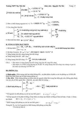 Trường THPT Tây Tiền Hải Giáo viên : Nguyễn Thị Yến Trang 27 
- 
m kg 
- 
- 
ì ìï = ï í 
ïï îï = + í 
ï ìï = ï = í îï îï = 
27 
19 
27 
1,67262.10 
proâtoân 
1,6.10 
ñöôïc taïo neân töø 
1,67493.10 
( - ) nôtroân 
0: khoâng mang ñieän 
p 
A p 
Z 
n 
p 
Z 
q C 
X 
m kg 
N A Z 
q 
27 1,007276 
ì = 
2. Đơn vị khối lượng nguyên tử ( u ): 1 1,66055.10 
- m u 
= Þí = î 
1,008665 
p 
n 
u kg 
m u 
3. Các công thức liên hệ: 
a. Số mol: 
ì = ì ï ï = ï Þï í ì í ï = í ï = îï î = ïî 
m NA n m A N 
; A: khoái löôïng mol(g/mol) hay soá khoái (u) : khoái löôïng 
N: soá haït nhaân nguyeân töû 
; 
N 6,023.10 nguyeân töû/mol 
N n mN N 23 
N A 
A 
A 
A 
A 
4. Bán kính hạt nhân: 
1 
R 1,2.10 15A3 (m) = - 
II. NĂNG LƯỢNG HẠT NHÂN 
1. Độ hụt khối: 0 
( ) : khoái löôïng caùc nucloân rieâng leû p n m Zm A Z m 
m m m 
= + - îïD = 0 
- 
ìïí 
( m là khối lượng hạt nhân) 
2. Hệ thức Einstein: E = mc 2 ; 1uc 2 = 931,5MeV; 1MeV = 1,6.10 - 
13J 3. Năng lượng liên kết, năng lượng liên kết riêng: 
a. Năng lượng liên kết: DE = Dmc 
2 d = D 
b. Năng lượng liên kết riêng: E : tính cho moät nucloân 
A 
Chú ý: + Hạt nhân có năng lượng liên kết riêng càng lớn thì càng bền vững. 
+ Hạt nhân có số khối trong khoảng từ 50 đến 70, năng lượng liên kết riêng của chúng có giá trị 
lớn nhất vào khoảng 8,8 MeV/nu 
III. PHÓNG XẠ. 
1. Định nghĩa : Hiện tượng một hạt nhân không bền , tự phát phân rã phát ra các tia phóng xạ và biến đổi 
thành hạt nhân khác gọi là hiện tượng phóng xạ. 
2. Đặc điểm : Hiện tượng phóng xạ hoàn toàn do nguyên nhân bên trong hạt nhân gây nên, không phụ thuộc 
vào các yếu tố bên ngoài như : nhiệt độ , áp suất, điện từ trường…. 
3. Định luật phóng xạ: 
l 
N 
N Ne 
2 ; vôùi ln2 : haèng soá phaân raõ 
m m m e 
l 
T s l 
- 
- 
ì = = ïï 
= íï 
= = 
ïî 
0 
0 
0 
0 
( ) 
2 
t 
t 
T 
t 
t 
T 
* Số nguyên tử chất phóng xạ còn lại sau thời gian t : 
t 
N = N - T = N e- l t 
0 0 .2 . 
* Số hạt nguyên tử bị phân rã bằng số hạt nhân con được tạo thành và bằng số hạt (a hoặc e- hoặc e+) được 
tạo thành: DN = N N N (1- e- l t ) 
0 - = 0 t 
* Khối lượng chất phóng xạ còn lại sau thời gian t : 
m=m - T =m e- l t 
0 0 .2 . 
Trong đó: N0, m0 là số nguyên tử, khối lượng chất phóng xạ ban đầu 
T là chu kỳ bán rã 
 
