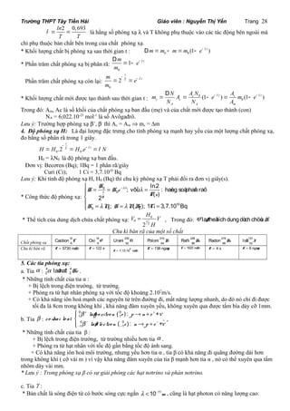 Trường THPT Tây Tiền Hải Giáo viên : Nguyễn Thị Yến Trang 28 
ln2 0,693 
T T 
l = = là hằng số phóng xạ l và T không phụ thuộc vào các tác động bên ngoài mà 
chỉ phụ thuộc bản chất bên trong của chất phóng xạ. 
* Khối lượng chất bị phóng xạ sau thời gian t : Dm=m - m=m (1- e- l t ) 
0 0 D 
* Phần trăm chất phóng xạ bị phân rã: 
- l m 1 e t 
m 
0 
= - 
Phần trăm chất phóng xạ còn lại: 
t 
T t m e 
m 
0 
= 2 
- = - l 
- l - l D 
= = - = - 
m N A A N e A m e 
0 c (1 t ) c (1 t ) 
c c 
* Khối lượng chất mới được tạo thành sau thời gian t : 0 
N N A 
A A m 
Trong đó: Am, Ac là số khối của chất phóng xạ ban đầu (mẹ) và của chất mới được tạo thành (con) 
NA = 6,022.10-23 mol-1 là số Avôgađrô. 
Lưu ý: Trường hợp phóng xạ b+, b- thì Ac = Am Þ mc = Dm 
4. Độ phóng xạ H: Là đại lượng đặc trưng cho tính phóng xạ mạnh hay yếu của một lượng chất phóng xạ, 
đo bằng số phân rã trong 1 giây. 
t 
H H .2 - = T = H . 
e - l t = 
l N 0 0 H0 = lN0 là độ phóng xạ ban đầu. 
Đơn vị: Becơren (Bq); 1Bq = 1 phân rã/giây 
Curi (Ci); 1 Ci = 3,7.1010 Bq 
Lưu ý: Khi tính độ phóng xạ H, H0 (Bq) thì chu kỳ phóng xạ T phải đổi ra đơn vị giây(s). 
* Công thức độ phóng xạ: 
ì H = 0 
= H - 0 
e 
= î = = = 
ïíï 
10 
H 
l l 
0 0 
; vôùi ln2 : haèng soá phaân raõ 
l t 
l 
2 ( ) 
; ( ); 1 3,7.10 Bq 
t 
T 
T s 
H N H NBq Ci 
V H V 
= , Trong đó: V la øtheå tích dung dòch chöùa H 
* Thể tích của dung dịch chứa chất phóng xạ: 0 
0 
2 t 
T 
H 
Chu kì bán rã của một số chất 
Chất phóng xạ 
12 
6 Cacbon C 16 
8 Oxi O 235 
92 Urani U 210 
84 Poloni Po 226 
88 Rañi Ra 219 
86 Radon Ra 131 
53 Ioât I 
Chu kì bán rã T = 5730 naêm T = 122 s 8 T = 7,13.10 naêm T = 138 ngaøy T = 1620 naêm T = 4 s T = 8 ngaøy 
5. Các tia phóng xạ: 
a. Tia a : 4 4 
2 2 a laø haït He . 
* Những tính chất của tia α : 
+ Bị lệch trong điện trường, từ trường. 
+ Phóng ra từ hạt nhân phóng xạ với tốc độ khoảng 2.107m/s. 
+ Có khả năng iôn hoá mạnh các nguyên tử trên đường đi, mất năng lượng nhanh, do đó nó chỉ đi được 
tối đa là 8cm trong không khí , khả năng đâm xuyên yếu, không xuyên qua được tấm bìa dày cỡ 1mm. 
( ) : + 
( ) : + 
0 0 
1 1 
0 0 
1 1 
ì ® + ïí 
îï ® + 
+ + 
b laøpo zitro n e p n e 
n 
b n 
b. Tia b : - - 
% 
- - 
co ùhai lo aïi 
laøe le ctro n e n p e 
, 
* Những tính chất của tia β : 
+ Bị lệch trong điện trường, từ trường nhiều hơn tia a . 
+ Phóng ra từ hạt nhân với tốc độ gần bằng tốc độ ánh sang. 
+ Có khả năng iôn hoá môi trường, nhưng yếu hơn tia α , tia β có khả năng đi quãng đường dài hơn 
trong không khí ( cỡ vài m ) vì vậy khả năng đâm xuyên của tia β mạnh hơn tia α , nó có thể xuyên qua tấm 
nhôm dày vài mm. 
* Lưu ý : Trong phóng xạ β có sự giải phóng các hạt nơtrino và phản nơtrino. 
c. Tia g : 
* Bản chất là sóng điện từ có bước sóng cực ngắn l <10-11m , cũng là hạt photon có năng lượng cao. 
 