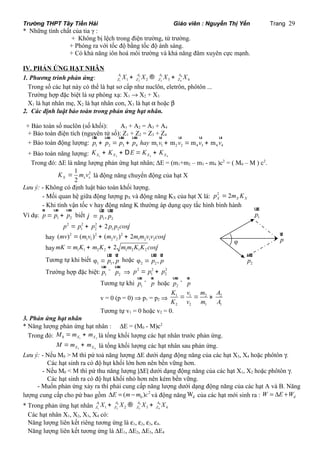 Trường THPT Tây Tiền Hải Giáo viên : Nguyễn Thị Yến Trang 29 
* Những tính chất của tia γ : 
+ Không bị lệch trong điện trường, từ trường. 
+ Phóng ra với tốc độ bằng tốc độ ánh sáng. 
+ Có khả năng iôn hoá môi trường và khả năng đâm xuyên cực mạnh. 
IV. PHẢN ỨNG HẠT NHÂN 
1. Phương trình phản ứng: 1 2 3 4 
A A A A 
Z Z Z Z X + X ® X + X 
1 1 2 2 3 3 4 4 
Trong số các hạt này có thể là hạt sơ cấp như nuclôn, eletrôn, phôtôn ... 
Trường hợp đặc biệt là sự phóng xạ: X1 ® X2 + X3 
X1 là hạt nhân mẹ, X2 là hạt nhân con, X3 là hạt a hoặc b 
2. Các định luật bảo toàn trong phản ứng hạt nhân. 
+ Bảo toàn số nuclôn (số khối): A1 + A2 = A3 + A4 
+ Bảo toàn điện tích (nguyên uur tử uur số): uur Z1 + uur Z2 = Z3 + ur Z4 
ur ur ur 
+ Bảo toàn động lượng: p + p = p + p hay m v m v m v 1 2 3 4 1 1 + 2 2 =4 3 + m v 
4 4 + Bảo toàn năng lượng: X1 X2 X3 X4 K + K + DE = K + K 
Trong đó: DE là năng lượng phản ứng hạt nhân; DE = (m1+m2 – m3 - m4 )c2 = ( M0 – M ) c2. 
2 1 
X 2 x x K = m v là động năng chuyển động của hạt X 
Lưu ý: - Không có định luật bảo toàn khối lượng. 
- Mối quan hệ giữa động lượng pX và động năng KX của hạt X là: 2 2 X X X p = m K 
- Khi tính vận tốc v hay động năng K thường áp dụng quy tắc hình bình hành 
ur uur uur 
Ví dụ: 1 2 p= p + p 
uur uur 
biết · 
1 2 j = p , p 
p 2 = p 2 p 2 
2 p p cosj 
1 + 2 + 1 2 1 1 2 2 1 2 1 2 (mv) =(m v ) + (m v ) + 2m m v v cosj 
hay 2 2 2 
hay mK =m K + m K + 2 m m K K cosj 
1 1 2 2 1 2 1 2 uur ur 
Tương tự khi biết · 
1 1 φ = p , p 
uur ur 
hoặc · 
2 2 φ = p , p 
uur uur 
Trường hợp đặc biệt: 1 2 p ^ p 
Þ 2 2 2 
1 2 p = p + p 
uur ur 
Tương tự khi 1 p ^ p 
uur ur 
hoặc 2 p ^ p 
K v m A 
K v m A 
v = 0 (p = 0) Þ p1 = p2 Þ 1 = 1 = 2 » 
2 
2 2 1 1 
Tương tự v1 = 0 hoặc v2 = 0. 
3. Phản ứng hạt nhân 
* Năng lượng phản ứng hạt nhân : DE = (M0 - M)c2 
Trong đó: 0 X1 X2 M =m + m là tổng khối lượng các hạt nhân trước phản ứng. 
X3 X4 M =m + m là tổng khối lượng các hạt nhân sau phản ứng. 
ur 
uur 
uur 
Lưu ý: - Nếu M0 > M thì pứ toả năng lượng DE dưới dạng động năng của các hạt X3, X4 hoặc phôtôn g. 
Các hạt sinh ra có độ hụt khối lớn hơn nên bền vững hơn. 
- Nếu M0 < M thì pứ thu năng lượng |DE| dưới dạng động năng của các hạt X1, X2 hoặc phôtôn g. 
Các hạt sinh ra có độ hụt khối nhỏ hơn nên kém bền vững. 
- Muốn phản ứng xảy ra thì phải cung cấp năng lượng dưới dạng động năng của các hạt A và B. Năng 
0 DE = (m-m )c và động năng d W của các hạt mới sinh ra : d W = DE +W 
lượng cung cấp cho pứ bao gồm 2 
A A A A 
Z Z Z Z X + X ® X + X 
* Trong phản ứng hạt nhân 1 2 3 4 
1 1 2 2 3 3 4 4 
Các hạt nhân X1, X2, X3, X4 có: 
Năng lượng liên kết riêng tương ứng là e1, e2, e3, e4. 
Năng lượng liên kết tương ứng là DE1, DE2, DE3, DE4 
p 
1 p 
2 p 
φ 
 