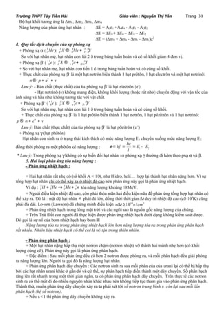 Trường THPT Tây Tiền Hải Giáo viên : Nguyễn Thị Yến Trang 30 
Độ hụt khối tương ứng là Dm1, Dm2, Dm3, Dm4 
Năng lượng của phản ứng hạt nhân : DE = A3e3 +A4e4 - A1e1 - A2e2 
DE = DE3 + DE4 – DE1 – DE2 
DE = (Dm3 + Dm4 - Dm1 - Dm2)c2 
4. Quy tắc dịch chuyển của sự phóng xạ 
+ Phóng xạ a ( 4 
- ® + 
A A 
Z Z X He - Y 
2He ): 4 4 
2 2 
So với hạt nhân mẹ, hạt nhân con lùi 2 ô trong bảng tuần hoàn và có số khối giảm 4 đơn vị. 
+ Phóng xạ b- ( 1 
A A 
Z Z X e Y - + ® + 
0- e ): 0 
1 1 
+ So với hạt nhân mẹ, hạt nhân con tiến 1 ô trong bảng tuần hoàn và có cùng số khối. 
+ Thực chất của phóng xạ b- là một hạt nơtrôn biến thành 1 hạt prôtôn, 1 hạt electrôn và một hạt nơtrinô: 
n ® p + e- + v 
Lưu ý: - Bản chất (thực chất) của tia phóng xạ b- là hạt electrôn (e-) 
- Hạt nơtrinô (v) không mang điện, không khối lượng (hoặc rất nhỏ) chuyển động với vận tốc của 
ánh sáng và hầu như không tương tác với vật chất. 
+ Phóng xạ b+ ( 1 
A A 
Z Z X e Y + - ® + 
0+ e ): 0 
1 1 
So với hạt nhân mẹ, hạt nhân con lùi 1 ô trong bảng tuần hoàn và có cùng số khối. 
+ Thực chất của phóng xạ b+ là 1 hạt prôtôn biến thành 1 hạt nơtrôn, 1 hạt pôzitrôn và 1 hạt nơtrinô: 
p ® n+ e+ + v 
Lưu ý: Bản chất (thực chất) của tia phóng xạ b+ là hạt pôzitrôn (e+) 
+ Phóng xạ g (hạt phôtôn) 
Hạt nhân con sinh ra ở trạng thái kích thích có mức năng lượng E1 chuyển xuống mức năng lượng E2 
hc đồng thời phóng ra một phôtôn có năng lượng : e = hf = = E E 
1 - 
2 
l 
* Lưu ý: Trong phóng xạ g không có sự biến đổi hạt nhân Þ phóng xạ g thường đi kèm theo pxạ a và b. 
5. Hai loại phản ứng tỏa năng lượng : 
- Phản ứng nhiệt hạch : 
+ Hai hạt nhân rất nhẹ có (số khối A < 10), như Hidro, heli… hợp lại thành hạt nhân nặng hơn. Vì sự 
tổng hợp hạt nhân chỉ có thể xảy ra ở nhiệt độ cao nên phản ứng này gọi là phản ứng nhiệt hạch. 
Ví dụ : 1 1 4 1 
2 3 2 0 H + He® He + n tỏa năng lượng khoảng 18MeV. 
+ Ngoài điều kiện nhiệt độ cao, còn phải thỏa mãn hai điều kiện nữa để phản ứng tổng hợp hạt nhân có 
thể xảy ra. Đó là : mật độ hạt nhân n phải đủ lớn, đồng thời thời gianDt duy trì nhiệt độ cao (cỡ 108K) cũng 
phải đủ dài. Lo-sơn (Lawson) đã chứng minh điều kiện nDt ³1014 s / cm3 
+ Phản ứng nhiệt hạch trong lòng mặt trời và các ngôi sao là nguồn gốc năng lượng của chúng. 
+ Trên Trái Đất con người đã thực hiện được phản ứng nhiệt hạch dưới dạng không kiểm soát được. 
Đó gọi là sự nổ của bom nhiệt hạch hay bom H 
Năng lượng tỏa ra trong phản ứng nhiệt hạch lớn hơn năng lượng tỏa ra trong phản ứng phân hạch 
rất nhiều. Nhiên liệu nhiệt hạch có thể coi là vô tận trong thiên nhiên. 
- Phản ứng phân hạch : 
+ Một hạt nhân nặng hấp thụ một notron chậm (notron nhiệt) vỡ thành hai mảnh nhẹ hơn (có khối 
lượng cùng cỡ). Phản ứng này gọi là phản ứng phân hạch. 
+ Đặc điểm : Sau mỗi phản ứng đều có hơn 2 notron được phóng ra, và mỗi phân hạch đều giải phóng 
ra năng lượng lớn. Người ta gọi đó là năng lượng hạt nhân. 
+ Phản ứng phân hạch dây chuyền : Các nơtron sinh ra sau mỗi phân của của urani lại có thể bị hấp thụ 
bởi các hạt nhân urani khác ở gần đó và cứ thế, sự phân hạch tiếp diễn thành một dây chuyền. Số phân hạch 
tăng lên rất nhanh trong một thời gian ngắn, ta có phản ứng phân hạch dây chuyền. Trên thực tế các notron 
sinh ra có thể mất đi do nhiều nguyên nhân khác nhau nên không tiếp tục tham gia vào phản ứng phân hạch. 
Thành thử, muốn phản ứng dây chuyền xảy ra ta phải xét tới số notron trung bình s còn lại sau mỗi lần 
phân hạch (hệ số notron). 
+ Nếu s <1 thì phản ứng dây chuyền không xảy ra. 
 