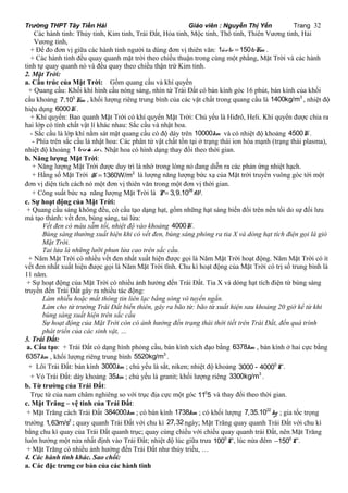 Trường THPT Tây Tiền Hải Giáo viên : Nguyễn Thị Yến Trang 32 
Các hành tinh: Thủy tinh, Kim tinh, Trái Đất, Hỏa tinh, Mộc tinh, Thổ tinh, Thiên Vương tinh, Hải 
Vương tinh, 
+ Để đo đơn vị giữa các hành tinh người ta dùng đơn vị thiên văn: 1ñvtv =150trKm . 
+ Các hành tinh đều quay quanh mặt trời theo chiều thuận trong cùng một phẳng, Mặt Trời và các hành 
tinh tự quay quanh nó và đều quay theo chiều thận trừ Kim tinh. 
2. Mặt Trời: 
a. Cấu trúc của Mặt Trời: Gồm quang cầu và khí quyển 
+ Quang cầu: Khối khí hình cầu nóng sáng, nhìn từ Trái Đất có bán kính góc 16 phút, bán kính của khối 
cầu khoảng 7.105Km , khối lượng riêng trung bình của các vật chất trong quang cầu là 1400kg/m3 , nhiệt độ 
hiệu dụng 6000K. 
+ Khí quyển: Bao quanh Mặt Trời có khí quyển Mặt Trời: Chủ yếu là Hiđrô, Heli. Khí quyển được chia ra 
hai lớp có tính chất vật lí khác nhau: Sắc cầu và nhật hoa. 
- Sắc cầu là lớp khí nằm sát mặt quang cầu có độ dày trên 10000km và có nhiệt độ khoảng 4500K. 
- Phía trên sắc cầu là nhật hoa: Các phân tử vật chất tồn tại ở trạng thái ion hóa mạnh (trạng thái plasma), 
nhiệt độ khoảng 1 trie äu ño ä. Nhật hoa có hình dạng thay đổi theo thời gian. 
b. Năng lượng Mặt Trời: 
+ Năng lượng Mặt Trời được duy trì là nhờ trong lòng nó đang diễn ra các phản ứng nhiệt hạch. 
+ Hằng số Mặt Trời H =1360W/m2 là lượng năng lượng bức xạ của Mặt trời truyền vuông góc tới một 
đơn vị diện tích cách nó một đơn vị thiên văn trong một đơn vị thời gian. 
+ Công suất bức xạ năng lượng Mặt Trời là P= 3,9.1026W. 
c. Sự hoạt động của Mặt Trời: 
+ Quang cầu sáng không đều, có cấu tạo dạng hạt, gồm những hạt sáng biến đổi trên nền tối do sự đối lưu 
mà tạo thành: vết đen, bùng sáng, tai lửa: 
Vết đen có màu sẫm tối, nhiệt độ vào khoảng 4000K. 
Bùng sáng thường xuất hiện khi có vết đen, bùng sáng phóng ra tia X và dòng hạt tích điện gọi là gió 
Mặt Trời. 
Tai lửa là những lưỡi phun lửa cao trên sắc cầu. 
+ Năm Mặt Trời có nhiều vết đen nhất xuất hiện được gọi là Năm Mặt Trời hoạt động. Năm Mặt Trời có ít 
vết đen nhất xuất hiện được gọi là Năm Mặt Trời tĩnh. Chu kì hoạt động của Mặt Trời có trị số trung bình là 
11 năm. 
+ Sự hoạt động của Mặt Trời có nhiều ảnh hưởng đến Trái Đất. Tia X và dòng hạt tích điện từ bùng sáng 
truyền đến Trái Đất gây ra nhiều tác động: 
Làm nhiễu hoặc mất thông tin liên lạc bằng sóng vô tuyến ngắn. 
Làm cho từ trường Trái Đất biến thiên, gây ra bão từ: bão từ xuất hiện sau khoảng 20 giờ kể từ khi 
bùng sáng xuất hiện trên sắc cầu 
Sự hoạt động của Mặt Trời còn có ảnh hưởng đến trạng thái thời tiết trên Trái Đất, đến quá trình 
phát triển của các sinh vật, … 
3. Trái Đất: 
a. Cấu tạo: + Trái Đất có dạng hình phỏng cầu, bán kính xích đạo bằng 6378km , bán kính ở hai cực bằng 
6357km , khối lượng riêng trung bình 5520kg/m3 . 
+ Lõi Trái Đất: bán kính 3000km ; chủ yếu là sắt, niken; nhiệt độ khoảng 3000 - 40000C. 
+ Vỏ Trái Đất: dày khoảng 35km ; chủ yếu là granit; khối lượng riêng 3300kg/m3 . 
b. Từ trường của Trái Đất: 
Trục từ của nam châm nghiêng so với trục địa cực một góc 1105 và thay đổi theo thời gian. 
c. Mặt Trăng – vệ tinh của Trái Đất: 
+ Mặt Trăng cách Trái Đất 384000km ; có bán kính 1738km ; có khối lượng 7,35.1022kg ; gia tốc trọng 
trường 1,63m/s2 ; quay quanh Trái Đất với chu kì 27,32ngày; Mặt Trăng quay quanh Trái Đất với chu kì 
bằng chu kì quay của Trái Đất quanh trục; quay cùng chiều với chiều quay quanh trái Đất, nên Mặt Trăng 
luôn hướng một nửa nhất định vào Trái Đất; nhiệt độ lúc giữa trưa 1000C, lúc nửa đêm -1500C. 
+ Mặt Trăng có nhiều ảnh hưởng đến Trái Đất như thủy triều, … 
4. Các hành tinh khác. Sao chổi: 
a. Các đặc trưng cơ bản của các hành tinh 
 