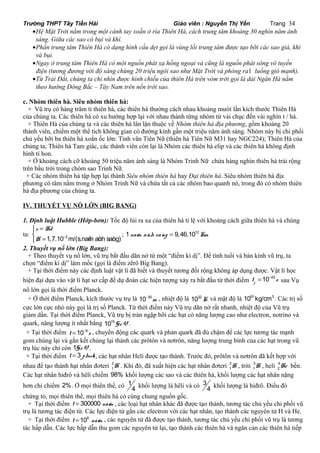 Trường THPT Tây Tiền Hải Giáo viên : Nguyễn Thị Yến Trang 34 
·Hệ Mặt Trời nằm trong một cánh tay xoắn ở rìa Thiên Hà, cách trung tâm khoảng 30 nghìn năm ánh 
sáng. Giữa các sao có bụi và khí. 
·Phần trung tâm Thiên Hà có dạng hình cầu dẹt gọi là vùng lồi trung tâm được tạo bỡi các sao già, khí 
và bụi. 
·Ngay ở trung tâm Thiên Hà có một nguồn phát xạ hồng ngoại và cũng là nguồn phát sóng vô tuyến 
điện (tương đương với độ sáng chừng 20 triệu ngôi sao như Mặt Trời và phóng ra1 luồng gió mạnh). 
·Từ Trái Đất, chúng ta chỉ nhìn được hình chiếu của thiên Hà trên vòm trời gọi là dải Ngân Hà nằm 
theo hướng Đông Bắc – Tây Nam trên nền trời sao. 
c. Nhóm thiên hà. Siêu nhóm thiên hà: 
+ Vũ trụ có hàng trăm tỉ thiên hà, các thiên hà thường cách nhau khoảng mười lần kích thước Thiên Hà 
của chúng ta. Các thiên hà có xu hướng hợp lại với nhau thành từng nhóm từ vài chục đến vài nghìn t / hà. 
+ Thiên Hà của chúng ta và các thiên hà lân lận thuộc về Nhóm thiên hà địa phương, gồm khoảng 20 
thành viên, chiếm một thể tích không gian có đường kính gần một triệu năm ánh sáng. Nhóm này bị chi phối 
chủ yếu bỡi ba thiên hà xoắn ốc lớn: Tinh vân Tiên Nữ (thiên hà Tiên Nữ M31 hay NGC224); Thiên Hà của 
chúng ta; Thiên hà Tam giác, các thành viên còn lại là Nhóm các thiên hà elip và các thiên hà không định 
hình tí hon. 
+ Ở khoảng cách cỡ khoảng 50 triệu năm ánh sáng là Nhóm Trinh Nữ chứa hàng nghìn thiên hà trải rộng 
trên bầu trời trong chòm sao Trinh Nữ. 
+ Các nhóm thiên hà tập hợp lại thành Siêu nhóm thiên hà hay Đại thiên hà. Siêu nhóm thiên hà địa 
phương có tâm nằm trong ở Nhóm Trinh Nữ và chứa tất cả các nhóm bao quanh nó, trong đó có nhóm thiên 
hà địa phương của chúng ta. 
IV. THUYẾT VỤ NỔ LỚN (BIG BANG) 
1. Định luật Hubble (Hớp-bơn): Tốc độ lùi ra xa của thiên hà tỉ lệ với khoảng cách giữa thiên hà và chúng 
ta: - 
v = Hd 
î H 
= 1,7.10 2m/(s.naêm aùnh ìí 
saùng) 
; 1 naêm aùnh saùng = 9,46.1012Km 
2. Thuyết vụ nổ lớn (Big Bang): 
+ Theo thuyết vụ nổ lớn, vũ trụ bắt đầu dãn nở từ một “điểm kì dị”. Để tính tuổi và bán kính vũ trụ, ta 
chọn “điểm kì dị” làm mốc (gọi là điểm zêrô Big Bang). 
+ Tại thời điểm này các định luật vật lí đã biết và thuyết tương đối rộng không áp dụng được. Vật lí học 
hiện đại dựa vào vật lí hạt sơ cấp để dự đoán các hiện tượng xảy ra bắt đầu từ thời điểm 10 43 p t s = - sau Vụ 
nổ lớn gọi là thời điểm Planck. 
+ Ở thời điểm Planck, kích thước vụ trụ là 10 35m - , nhiệt độ là 1032K và mật độ là 1091kg/cm3 . Các trị số 
cực lớn cực nhỏ này gọi là trị số Planck. Từ thời điểm này Vũ trụ dãn nở rất nhanh, nhiệt độ của Vũ trụ 
giảm dần. Tại thời điểm Planck, Vũ trụ bị tràn ngập bỡi các hạt có năng lượng cao như electron, notrino và 
quark, năng lượng ít nhất bằng 1015GeV. 
+ Tại thời điểm t 10 6 s = - , chuyển động các quark và phản quark đã đủ chậm để các lực tương tác mạnh 
gom chúng lại và gắn kết chúng lại thành các prôtôn và nơtrôn, năng lượng trung bình của các hạt trong vũ 
trụ lúc này chỉ còn 1GeV. 
+ Tại thời điểm t = 3 phuùt , các hạt nhân Heli được tạo thành. Trước đó, prôtôn và nơtrôn đã kết hợp với 
nhau để tạo thành hạt nhân đơteri 2 
1H . Khi đó, đã xuất hiện các hạt nhân đơteri 2 
1H , triti 3 
1H , heli 4 
2He bền. 
Các hạt nhân hiđrô và hêli chiếm 98% khối lượng các sao và các thiên hà, khối lượng các hạt nhân nặng 
hơn chỉ chiếm 2%. Ở mọi thiên thể, có 1 
4 khối lượng là hêli và có 3 
4 khối lượng là hiđrô. Điều đó 
chứng tỏ, mọi thiên thể, mọi thiên hà có cùng chung nguồn gốc. 
+ Tại thời điểm t = 300000 naêm , các loại hạt nhân khác đã được tạo thành, tương tác chủ yếu chi phối vũ 
trụ là tương tác điện từ. Các lực điện từ gắn các electron với các hạt nhân, tạo thành các nguyên tử H và He. 
+ Tại thời điểm t =109 naêm , các nguyên tử đã được tạo thành, tương tác chủ yếu chi phối vũ trụ là tương 
tác hấp dẫn. Các lực hấp dẫn thu gom các nguyên tử lại, tạo thành các thiên hà và ngăn cản các thiên hà tiếp 
 