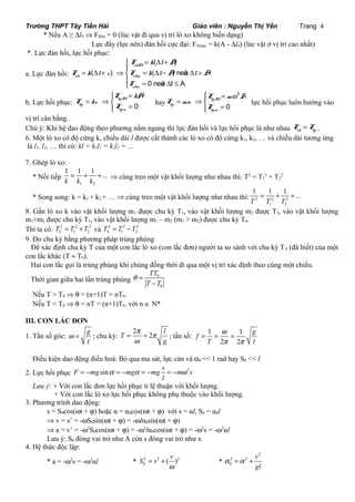 Trường THPT Tây Tiền Hải Giáo viên : Nguyễn Thị Yến Trang 4 
* Nếu A ≥ Dl0 Þ FMin = 0 (lúc vật đi qua vị trí lò xo không biến dạng) 
Lực đẩy (lực nén) đàn hồi cực đại: FNmax = k(A - Dl0) (lúc vật ở vị trí cao nhất) 
*. Lực đàn hồi, lực hồi phục: 
a. Lực đàn hồi: 
( ) 
= D + ìï 
F k l A 
( ) ( ) neáu 
= D + Þ = D - D > íï 
F k l x F k l A l A 
0 neáu l A 
ñhM 
ñh ñhm 
î F 
= D £ 
ñhm 
ì = 
F kA 
hpM 
= Þí = î 
b. Lực hồi phục: hp 
0 
hpm 
F kx 
F 
hay 
2 
ìï = w = Þí = ïî 
F m A 
0 
hpM 
hp 
hpm 
F ma 
F 
lực hồi phục luôn hướng vào 
vị trí cân bằng. 
Chú ý: Khi hệ dao động theo phương nằm ngang thì lực đàn hồi và lực hồi phục là như nhau ñh hp F = F . 
6. Một lò xo có độ cứng k, chiều dài l được cắt thành các lò xo có độ cứng k1, k2, … và chiều dài tương ứng 
là l1, l2, … thì có: kl = k1l1 = k2l2 = … 
7. Ghép lò xo: 
* Nối tiếp 
1 1 1 ... 
k k k 
= + + Þ cùng treo một vật khối lượng như nhau thì: T2 = T1 
1 2 
2 + T2 
2 
1 = 1 + 1 + 
... 
T T T 
* Song song: k = k1 + k2 + … Þ cùng treo một vật khối lượng như nhau thì: 2 2 2 
1 2 
8. Gắn lò xo k vào vật khối lượng m1 được chu kỳ T1, vào vật khối lượng m2 được T2, vào vật khối lượng 
m1+m2 được chu kỳ T3, vào vật khối lượng m1 – m2 (m1 > m2) được chu kỳ T4. 
Thì ta có: 2 2 2 
3 1 2 T = T +T và 2 2 2 
4 1 2 T = T -T 
9. Đo chu kỳ bằng phương pháp trùng phùng 
Để xác định chu kỳ T của một con lắc lò xo (con lắc đơn) người ta so sánh với chu kỳ T0 (đã biết) của một 
con lắc khác (T » T0). 
Hai con lắc gọi là trùng phùng khi chúng đồng thời đi qua một vị trí xác định theo cùng một chiều. 
Thời gian giữa hai lần trùng phùng 0 
TT 
T T 
0 
q = 
- 
Nếu T > T0 Þ q = (n+1)T = nT0. 
Nếu T < T0 Þ q = nT = (n+1)T0. với n Î N* 
III. CON LẮC ĐƠN 
1. Tần số góc: g 
w = ; chu kỳ: 
l 
T 2 2 l 
g 
p p 
w 
f g 
w 
p p 
= = ; tần số: 1 1 
= = = 
T 2 2 
l 
Điều kiện dao động điều hoà: Bỏ qua ma sát, lực cản và a0 << 1 rad hay S0 << l 
s 2. Lực hồi phục F = - mg sin a = - mg a = - mg = - m w 
2 s 
l 
Lưu ý: + Với con lắc đơn lực hồi phục tỉ lệ thuận với khối lượng. 
+ Với con lắc lò xo lực hồi phục không phụ thuộc vào khối lượng. 
3. Phương trình dao động: 
s = S0cos(wt + j) hoặc α = α0cos(wt + j) với s = αl, S0 = α0l 
Þ v = s’ = -wS0sin(wt + j) = -wlα0sin(wt + j) 
Þ a = v’ = -w2S0cos(wt + j) = -w2lα0cos(wt + j) = -w2s = -w2αl 
Lưu ý: S0 đóng vai trò như A còn s đóng vai trò như x 
4. Hệ thức độc lập: 
0 S s ( v ) 
* a = -w2s = -w2αl * 2 2 2 
= + * 
w 
2 
2 2 
0 
v 
gl 
a =a + 
 