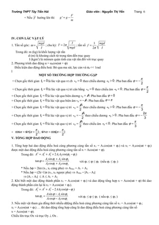 Trường THPT Tây Tiền Hải Giáo viên : Nguyễn Thị Yến Trang 6 
ur 
hướng lên thì g ' g F 
+ Nếu F 
m 
= - 
IV. CON LẮC VẬT LÝ 
1. Tần số góc: mgd 
w = ; chu kỳ: T 2 I 
I 
f mgd 
= p ; tần số 1 
mgd 
p I 
2 
= 
Trong đó: m (kg) là khối lượng vật rắn 
d (m) là khoảng cách từ trọng tâm đến trục quay 
I (kgm2) là mômen quán tính của vật rắn đối với trục quay 
2. Phương trình dao động α = α0cos(wt + j) 
Điều kiện dao động điều hoà: Bỏ qua ma sát, lực cản và a0 << 1rad 
l 
MỘT SỐ TRƯỜNG HỢP THƯỜNG GẶP 
j = -p 
+ Chọn gốc thời gian 0 t = 0là lúc vật qua vt cb 0 x = 0 theo chiều dương 0 v > 0: Pha ban đầu 2 
j = p 
+ Chọn gốc thời gian 0 t = 0là lúc vật qua vị trí cân bằng 0 x = 0 theo chiều âm 0 v < 0: Pha ban đầu 2 
+ Chọn gốc thời gian 0 t = 0là lúc vật qua biên dương x0 = A: Pha ban đầu j = 0 
+ Chọn gốc thời gian 0 t = 0là lúc vật qua biên âmx0 = -A: Pha ban đầu j =p 
+ Chọn gốc thời gian 0 t = 0là lúc vật qua vị trí 0 2 A 
j = -p 
x = theo chiều dương 0 v > 0: Pha ban đầu 3 
+ Chọn gốc thời gian 0 t = 0là lúc vật qua vị trí 0 2 A 
x = - theo chiều dương 0 v > 0: Pha ban đầu 
j = - 2p 
3 
+ Chọn gốc thời gian 0 t = 0là lúc vật qua vị trí 0 2 A 
j = p 
x = theo chiều âm 0 v < 0: Pha ban đầu 3 
a = a +p ; sin cos( ) 
+ cos sin( ) 
2 
a = a -p 
2 
V. TỔNG HỢP DAO ĐỘNG 
1. Tổng hợp hai dao động điều hoà cùng phương cùng tần số x1 = A1cos(wt + j1) và x2 = A2cos(wt + j2) 
được một dao động điều hoà cùng phương cùng tần số x = Acos(wt + j). 
Trong đó: 2 2 2 
1 2 1 2 2 1 A = A + A + 2A A cos(j -j ) 
A A 
Ac A c 
j = j + 
j 
tan sin sin 
1 1 2 2 
1 1 2 2 
+ với j1 ≤ j ≤ j2 (nếu j1 ≤ j2 ) 
j j 
os os 
* Nếu Dj = 2kπ (x1, x2 cùng pha) Þ AMax = A1 + A2 
` * Nếu Dj = (2k+1)π (x1, x2 ngược pha) Þ AMin = |A1 - A2| 
Þ |A1 - A2| ≤ A ≤ A1 + A2 
2. Khi biết một dao động thành phần x1 = A1cos(wt + j1) và dao động tổng hợp x = Acos(wt + j) thì dao 
động thành phần còn lại là x2 = A2cos(wt + j2). 
Trong đó: 2 2 2 
2 1 1 1 A = A + A - 2AAcos(j -j ) 
A A 
Ac Ac 
j j j 
tan sin sin 
1 1 
2 
j j 
os os 
1 1 
= - 
- với j1 ≤ j ≤ j2 ( nếu j1 ≤ j2 ) 
3. Nếu một vật tham gia đồng thời nhiều dđộng điều hoà cùng phương cùng tần số x1 = A1cos(wt + j1; 
x2 = A2cos(wt + j2) … thì dao động tổng hợp cũng là dao động điều hoà cùng phương cùng tần số 
x = Acos(wt + j). 
Chiếu lên trục Ox và trục Oy ^ Ox . 
 