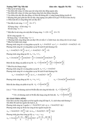 Trường THPT Tây Tiền Hải Giáo viên : Nguyễn Thị Yến Trang 8 
* Đầu tự do là bụng sóng 
* Hai điểm đối xứng với nhau qua nút sóng luôn dao động ngược pha. 
* Hai điểm đối xứng với nhau qua bụng sóng luôn dao động cùng pha. 
* Các điểm trên dây đều dao động với biên độ không đổi Þ năng lượng không truyền đi 
* Khoảng thời gian giữa hai lần sợi dây căng ngang (các phần tử đi qua VTCB) là nửa chu kỳ. 
2. Điều kiện để có sóng dừng trên sợi dây dài l: 
l * Hai đầu là nút sóng: l = k ( k ÎN 
* ) 
2 
Số bụng sóng = số bó sóng = k 
Số nút sóng = k + 1 
l * Một đầu là nút sóng còn một đầu là bụng sóng: l = (2 k + 1) ( k Î N 
) 
4 
Số bó sóng nguyên = k 
Số bụng sóng = số nút sóng = k + 1 
3. Phương trình sóng dừng trên sợi dây CB (với đầu C cố định hoặc dao động nhỏ là nút sóng) 
* Đầu B cố định (nút sóng): 
Phương trình sóng tới và sóng phản xạ tại B: os2 B u = Ac p ft và ' os2 os(2 ) B u = -Ac p ft = Ac p ft -p 
Phương trình sóng tới và sóng phản xạ tại M cách B một khoảng d là: 
u Ac p ft p d 
= + và ' os(2 2 ) M 
os(2 2 ) M 
l 
u = Ac p ft - p d - 
p 
l 
Phương trình sóng dừng tại M: ' M M M u = u + u 
u = Ac p d + p c p ft - p = A p d c p ft + 
p 
2 os(2 ) os(2 ) 2 sin(2 ) os(2 ) 
M l 2 2 l 
2 
A = A c p d + p = 
A p d 
Biên độ dao động của phần tử tại M: 2 os(2 ) 2 sin(2 ) 
M 2 
l l 
* Đầu B tự do (bụng sóng): 
Phương trình sóng tới và sóng phản xạ tại B: ' os2 B B u = u = Ac p ft 
Phương trình sóng tới và sóng phản xạ tại M cách B một khoảng d là: 
u Ac p ft p d 
= + và ' os(2 2 ) M 
os(2 2 ) M 
l 
u Ac p ft p d 
l 
= - 
u Ac p d c p ft 
Phương trình sóng dừng tại M: ' M M M u = u + u ; 2 os(2 ) os(2 ) M 
l 
= 
A A p d 
Biên độ dao động của phần tử tại M: 2 cos(2 ) M 
l 
= 
A A p x 
Lưu ý: * Với x là khoảng cách từ M đến đầu nút sóng thì biên độ: 2 sin(2 ) M 
l 
= 
A A p d 
* Với x là khoảng cách từ M đến đầu bụng sóng thì biên độ: 2 cos(2 ) M 
l 
= 
III. GIAO THOA SÓNG 
Giao thoa của hai sóng phát ra từ hai nguồn sóng kết hợp S1, S2 cách nhau một khoảng l: 
Xét điểm M cách hai nguồn lần lượt d1, d2 
Phương trình sóng tại 2 nguồn 1 1 u = Acos(2p ft +j ) và 2 2 u = Acos(2p ft +j ) 
Phương trình sóng tại M do hai sóng từ hai nguồn truyền tới: 
u p ft p d j 
u p ft p d j 
= - + và 2 
Acos(2 2 1 
) 1 M 
1 l 
= - + 
2 2 Acos(2 2 ) M 
l 
Phương trình giao thoa sóng tại M: uM = u1M + u2M 
u Ac p d d j c p ft p d d j j 
= 2 os é - D + + êë 1 2 + ù é ù úû os êë 2 - 1 2 + 1 2 
úû 
M l 2 l 
2 
 