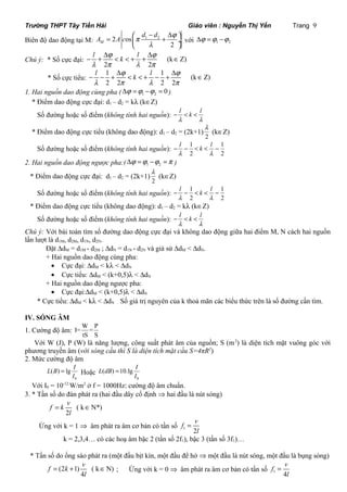 Trường THPT Tây Tiền Hải Giáo viên : Nguyễn Thị Yến Trang 9 
A 2 A c os p d d j 
Biên độ dao động tại M: 1 2 
= æ - + D ö çè ø¸ 
M l 
2 
với 1 2 Dj =j -j 
l j k l j 
l p l p 
- + D < < + + D Î 
Chú ý: * Số cực đại: (k Z) 
2 2 
* Số cực tiểu: 
l j k l j 
l p l p 
- - + D < < + - + D Î 
1 1 (k Z) 
2 2 2 2 
1. Hai nguồn dao động cùng pha ( 1 2 Dj =j -j = 0 ) 
* Điểm dao động cực đại: d1 – d2 = kl (kÎZ) 
Số đường hoặc số điểm (không tính hai nguồn): - l < k < 
l 
l l 
* Điểm dao động cực tiểu (không dao động): d1 – d2 = (2k+1) 
l (kÎZ) 
2 
l k l 
l l 
Số đường hoặc số điểm (không tính hai nguồn): - - 1 < < - 
1 
2 2 
2. Hai nguồn dao động ngược pha:( Dj =j -j =p 1 2 ) 
* Điểm dao động cực đại: d1 – d2 = (2k+1) 
l (kÎZ) 
2 
l k l 
l l 
Số đường hoặc số điểm (không tính hai nguồn): - - 1 < < - 
1 
2 2 
* Điểm dao động cực tiểu (không dao động): d1 – d2 = kl (kÎZ) 
Số đường hoặc số điểm (không tính hai nguồn): - l < k < 
l 
l l 
Chú ý: Với bài toán tìm số đường dao động cực đại và không dao động giữa hai điểm M, N cách hai nguồn 
lần lượt là d1M, d2M, d1N, d2N. 
Đặt DdM = d1M - d2M ; DdN = d1N - d2N và giả sử DdM < DdN. 
+ Hai nguồn dao động cùng pha: 
· Cực đại: DdM < kl < DdN 
· Cực tiểu: DdM < (k+0,5)l < DdN 
+ Hai nguồn dao động ngược pha: 
· Cực đại:DdM < (k+0,5)l < DdN 
* Cực tiểu: DdM < kl < DdN . Số giá trị nguyên của k thoả mãn các biểu thức trên là số đường cần tìm. 
IV. SÓNG ÂM 
1. Cường độ âm: I=W= P 
tS S 
Với W (J), P (W) là năng lượng, công suất phát âm của nguồn; S (m2) là diện tích mặt vuông góc với 
phương truyền âm (với sóng cầu thì S là diện tích mặt cầu S=4πR2) 
2. Mức cường độ âm 
L(B) lg I 
= Hoặc 
0 
I 
L(dB) 10.lg I 
0 
I 
= 
Với I0 = 10-12 W/m2 ở f = 1000Hz: cường độ âm chuẩn. 
3. * Tần số do đàn phát ra (hai đầu dây cố định Þ hai đầu là nút sóng) 
= Î 
( k N*) 
f k v 
l 
2 
f v 
Ứng với k = 1 Þ âm phát ra âm cơ bản có tần số 1 2 
l 
= 
k = 2,3,4… có các hoạ âm bậc 2 (tần số 2f1), bậc 3 (tần số 3f1)… 
* Tần số do ống sáo phát ra (một đầu bịt kín, một đầu để hở Þ một đầu là nút sóng, một đầu là bụng sóng) 
f k v 
= (2 + 1) ( k Î N) 
; Ứng với k = 0 Þ âm phát ra âm cơ bản có tần số 4 
l 
1 4 
f v 
l 
= 
 
