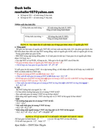 Oanh bella
rosehaller107@yahoo.com
 Số hợp tử XX = số tinh trùng X thụ tinh.
 Số hợp tử XY = số tinh trùng Y thụ tinh.
3)Hiệu suất thu tinh (H):
H thụ tinh của tinh trùng =

H thụ tinh của trứng =

Số tinh trùng thụ tinh X 100%
Tổng số tinh trùng hình thành
Số trứng thụ tinh X 100%
Tổng số trứng hình thành

DẠNG 5: Xác định tần số xuất hiện các tổ hợp gen khác nhau về nguồn gốc NST
a. Tổng quát:
Để giải các bài toán về nguồn gốc NST đối với loài sinh sản hữu tính, GV cần phải giải thích cho
HS hiểu được bản chất của cặp NST tương đồng: một có nguồn gốc từ bố, một có nguồn gốc từ mẹ.
Trong giảm phân tạo giao tử thì:
- Mỗi NST trong cặp tương đồng phân li về một giao tử nên tạo 2 loại giao tử có nguồn gốc khác
nhau ( bố hoặc mẹ ).
- Các cặp NST có sự PLĐL, tổ hợp tự do . Nếu gọi n là số cặp NST của tế bào thì:
* Số giao tử khác nhau về nguồn gốc NST được tạo nên = 2n .
→ Số tổ hợp các loại giao tử qua thụ tinh = 2n . 2n = 4n
Vì mỗi giao tử chỉ mang n NST từ n cặp tương đồng, có thể nhận mỗi bên từ bố hoặc mẹ ít nhất là 0
NST và nhiều nhất là n NST nên:
* Số giao tử mang a NST của bố (hoặc mẹ) = Cna
→ Xác suất để một giao tử mang a NST từ bố (hoặc mẹ) = Cna / 2n .
- Số tổ hợp gen có a NST từ ông (bà) nội (giao tử mang a NST của bố) và b NST từ ông (bà) ngoại
(giao tử mang b NST của mẹ) = Cna . Cnb
→ Xác suất của một tổ hợp gen có mang a NST từ ông (bà) nội và b NST từ ông (bà) ngoại =
Cna . Cnb / 4n
b. VD
Bộ NST lưỡng bội của người 2n = 46.
- Có bao nhiêu trường hợp giao tử có mang 5 NST từ bố?
- Xác suất một giao tử mang 5 NST từ mẹ là bao nhiêu?
- Khả năng một người mang 1 NST của ông nội và 21 NST từ bà ngoại là bao nhiêu?
Giải
* Số trường hợp giao tử có mang 5 NST từ bố:
= Cna = C235
* Xác suất một giao tử mang 5 NST từ mẹ:
= Cna / 2n = C235 / 223 .
* Khả năng một người mang 1 NST của ông nội và 21 NST từ bà ngoại:
= Cna . Cnb / 4n = C231 . C2321 / 423 = 11.(23)2 / 423
DẠNG 6: TỶ LỆ GIAO TỬ VÀ SỐ KIỂU TỔ HỢP NST KHÁC NHAU
-Số loại giao tử hình thành : 2n + x
x (x≤n): Số cặp NST có trao đổi đoạn .
-Tỉ lệ mỗi loại giao tử : 1/2n . hoặc 1/2n + x

Rose Haller – THPT Hàn Thuyên

10

 