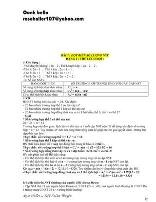 Oanh bella
rosehaller107@yahoo.com

BÀI 7 : ĐỘT BIỄN SỐ LƯỢNG NST
DẠNG 1 : THỂ LỆCH BỘI :
a/ Các dạng :
-Thể khuyết (không) : 2n – 2 ; Thể khuyết kép : 2n – 2 - 2 .
-Thể 1: 2n – 1 ; Thể 1 kép : 2n – 1 – 1 .
-Thể 3: 2n + 1 ; Thể 3 kép : 2n + 1+ 1 .
-Thể 4: 2n + 2 ; Thể 4 kép : 2n + 2 + 2 .
(n: Số cặp NST) .
DẠNG ĐỘT BIẾN
SỐ TRƯỜNG HỢP TƯƠNG ỨNG VỚI CÁC CẶP NST
Số dạng lệch bội đơn khác nhau
Cn1 = n
Số dạng lệch bội kép khác nhau
Cn2 = n(n – 1)/2!
Có a thể lệch bội khác nhau
Ana = n!/(n –a)!
+ VD
Bộ NST lưỡng bội của loài = 24. Xác định:
- Có bao nhiêu trường hợp thể 3 có thể xảy ra?
- Có bao nhiêu trường hợp thể 1 kép có thể xảy ra?
- Có bao nhiêu trường hợp đồng thời xảy ra cả 3 đột biến; thể 0, thể 1 và thể 3?
Giải
* Số trường hợp thể 3 có thể xảy ra:
2n = 24→ n = 12
Trường hợp này đơn giản, lệch bội có thể xảy ra ở mỗi cặp NST nên HS dễ dàng xác định số trường
hợp = n = 12. Tuy nhiên GV nên lưu công thức tổng quát để giúp các em giải quyết được những bài
tập phức tạp hơn .
Thực chất: số trường hợp thể 3 = Cn1 = n = 12
* Số trường hợp thể 1 kép có thể xảy ra:
HS phải hiểu được thể 1 kép tức đồng thời trong tế bào có 2 thể 1.
Thực chất: số trường hợp thể 1 kép = Cn2 = n(n – 1)/2 = 12.11/2 = 66
* Số trường hợp đồng thời xảy ra cả 3 đột biến: thể 0, thể 1 và thể 3:
GV cần phân tích để HS thấy rằng:
- Với thể lệch bội thứ nhất sẽ có n trường hợp tương ứng với n cặp NST.
- Với thể lệch bội thứ hai sẽ có n – 1 trường hợp tương ứng với n – 1 cặp NST còn lại.
- Với thể lệch bội thứ ba sẽ có n – 2 trường hợp tương ứng với n – 2 cặp NST còn lại.
Kết quả = n(n – 1)(n – 2) = 12.11.10 =1320. Tuy nhiên cần lưu ý công thức tổng quát cho HS.
-Thực chất: số trường hợp đồng thời xảy ra 3 thể lệch bội = Ana = n!/(n –a)! = 12!/(12 – 3)!
= 12!/9! = 12.11.10 = 1320
b/ Lệch bội trên NST thường của người: Hội chứng Down:
- Cặp NST thứ 21 của người bệnh Down có 3 NST (2n+1; 47), của người bình thường là 2 NST.Do
1 trứng mang 2 NST 21 x 1 t/trùng bình thường)

Rose Haller – THPT Hàn Thuyên

12

 