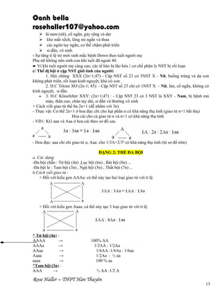 Oanh bella
rosehaller107@yahoo.com
 là nam (nữ), cổ ngắn, gáy rộng và dẹt
 khe mắt xếch, lông mi ngắn và thưa
 các ngón tay ngắn, cơ thể chậm phát triển
 si đần, vô sinh.
- Sự tăng tỉ lệ trẻ mới sinh mắc bệnh Down theo tuổi người mẹ
Phụ nữ không nên sinh con khi tuổi đã ngoài 40.
E Vì khi tuổi người mẹ càng cao, các tế bào bị lão hóa  cơ chế phân ly NST bị rối loạn
c/ Thể dị bội ở cặp NST giới tính của người:
1. Hội chứng XXX (2n+1;47) - Cặp NST số 23 có 3NST X - Nữ, buồng trứng và dạ con
không phát triển, rối loạn kinh nguyệt, khó có con
2. H.C Tớcnơ XO (2n-1; 45): - Cặp NST số 23 chỉ có 1NST X - Nữ, lùn, cổ ngắn, không có
kinh nguyệt, si đần.
• 3. H.C Klinefelter XXY: (2n+1;47) : - Cặp NST 23 có 3 NST là XXY - Nam, bị bệnh mù
màu, thân cao, chân tay dài, si đần và thường vô sinh
+ Cách viết giao tử thể ba 2n+1 (dễ nhầm với 3n)
- Thực vật: Cơ thể 2n+1 ở hoa đực chỉ cho hạt phấn n có khả năng thụ tinh (giao tử n+1 bất thụ)
Hoa cái cho cả giao tử n và n+1 có khả năng thụ tinh
- VD1: KG aaa và Aaa ở hoa cái theo sơ đồ sau

- Hoa đực: aaa chỉ chi giao tử a; Aaa: cho 1/3A+2/3ª có khả năng thụ tinh (từ sơ đồ trên)
DẠNG 2: THỂ ĐA BỘI
a. Các dạng
-Đa bội chẵn : Tứ bội (4n) ,Lục bội (6n) , Bát bội (8n) ...
-Đa bội lẻ : Tam bội (3n) , Ngũ bội (5n) , Thất bội (7n) ...
b.Cách viết giao tử :
+ Đối với kiểu gen AAAa: cá thể này tạo hai loại giao tử với tỉ lệ.

+ Đối với kiểu gen Aaaa: cá thể này tạo 3 loại giao tử với tỉ lệ.

* Tứ bội (4n) :
AAAA
→
AAAa
→
AAaa
→
Aaaa
→
aaaa
→
*Tam bội (3n) :
AAA
→

100% AA
1/2AA : 1/2Aa
1/6AA :1/6Aa : 1/6aa
1/2Aa : ½ aa
100 % aa
½ AA :1/2 A

Rose Haller – THPT Hàn Thuyên

13

 