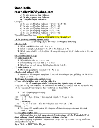 Oanh bella
rosehaller107@yahoo.com
d) Số kiểu gen đồng hợp 4 cặp gen
e) Số kiểu gen đồng hợp 5 cặp gen
f) Tổng số kiểu gen khác nhau
Cách giải:
a) Số kiểu gen đồng hợp 1 cặp gen = 21 .C51 = 2 x 5 = 10
b) Số kiểu gen đồng hợp 2 cặp gen = 22 .C52 = 40
c) Số kiểu gen đồng hợp 3 cặp gen = 23 .C53 = 80
d) Số kiểu gen đồng hợp 4 cặp gen = 24 .C54 = 80
e) Số kiểu gen đồng hợp 5 cặp gen = 25 .C55 = 32
Tổng số kiểu gen khác nhau = 35
= 243
DẠNG 4: TÌM KIỂU GEN CỦA BỐ MẸ
1)Kiểu gen riêng của từng loại tính trạng:
Ta xét riêng kết quả đời con F1 của từng loại tính trạng.
a)F1 đồng tính:
 Nếu P có KH khác nhau => P : AA x aa.
 Nếu P có cùng KH, F1 là trội => P : AA x AA hoặc AA x Aa
 Nếu P không nêu KH và F1 là trội thì 1 P mang tính trạng trội AA, P còn lại có thể là AA, Aa
hoặc aa.
b)F1 phân tính có nêu tỉ lệ:
*F1 phân tính tỉ lệ 3:1
 Nếu trội hoàn toàn: => P : Aa x Aa
 Nếu trội không hoàn toàn thì tỉ lệ F1 là 2:1:1.
 Nếu có gen gây chết ở trạng thái đồng hợp thì tỉ lệ F1 là 2:1.
*F1 phân tính tỉ lệ 1:1
 Đây là kết quả phép lai phân tích => P : Aa x aa.
c)F1 phân tính không rõ tỉ lệ:
 Dựa vào cá thể mang tính trạng lặn ở F1. aa => P đều chứa gen lặn a, phối hợp với KH ở P ta
suy ra KG của P.
2)Kiểu gen chung của nhiều loại tính trạng:
a)Trong phép lai không phải là phép lai phân tích:
Ta kết hợp kết quả lai về KG riêng của từng loại tính trạng với nhau.
Ví dụ: Cho hai cây chưa rõ KG và KH lai với nhau thu được F1 : 3/8 cây đỏ tròn, 3/8 cây đỏ bầu dục,
1/8 cây vàng tròn, 1/8 cây vàng bầu dục. Tìm hiểu 2 cây thuộc thế hệ P.
Giải
 Ta xét riêng từng cặp tính trạng:
+Màu sắc:
Đỏ = 3 +3 = 3 đỏ : 1 vàng => theo quy luật phân li. => P : Aa x Aa.
Vàng
1+1
+Hình dạng:
Tròn
= 3 + 1 = 1 Tròn : 1 Bầu dục =>lai phân tích. => P : Bb x bb.
Bầu dục
3+1
 Xét chung: Kết hợp kết quả về KG riêng của mỗi loại tính trạng ở trên ta có KG của P :
AaBb x Aabb.
b)Trong phép lai phân tích:
Không xét riêng từng tính trạng mà phải dựa vào kết quả phép lai để xác định tỉ lệ và
thành phần gen của mỗi loại giao tử sinh ra => KG của cá thể đó.
Ví dụ: Thực hiện phép lai phân tích 1 cây thu được kết quả 25% cây đỏ tròn, 25% cây đỏ bầu dục.
Xác định KG của cây đó.

Rose Haller – THPT Hàn Thuyên

16

 