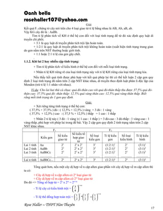 Oanh bella
rosehaller107@yahoo.com
Giải
Kết quả F1 chứng tỏ cây nói trên cho 4 loại giao tử tỉ lệ bằng nhau là AB, Ab, aB, ab.
Vậy KG cây đó là : AaBb.
Tìm tỉ lệ phân tích về KH ở thế hệ con đối với loại tính trạng để từ đó xác định quy luật di
truyền chi phối.
+ 3:1 là quy luật di truyền phân tích trội lặn hoàn toàn.
+ 1:2:1 là quy luật di truyền phân tích trội không hoàn toàn (xuất hiện tính trạng trung gian
do gen nằm trên NST thường hoặc giới tính.
+ 1:1 hoặc 2:1 tỉ lệ của gen gây chết.
.
1.1.2. Khi lai 2 hay nhiều cặp tính trạng:
+ Tìm tỉ lệ phân tích về kiểu hình ở thế hệ con đối với mỗi loại tính trạng.
+ Nhân tỉ lệ KH riêng rẽ của loại tính trạng này với tỉ lệ KH riêng của loại tính trạng kia.
Nếu thấy kết quả tính được phù hợp với kết quả phép lai thì có thể kết luận 2 cặp gen quy
định 2 loại tính trạng đó nằm trên 2 cặp NST khác nhau, di truyền theo định luật phân li độc lập của
Menden (trừ tỉ lệ 1:1 nhân với nhau).
Ví dụ: Cho lai hai thứ cà chua: quả đỏ-thân cao với quả đỏ-thân thấp thu được 37.5% quả đỏthân cao: 37.5% quả đỏ -thân thấp: 12.5% quả vàng-thân cao: 12.5% quả vàng-thân thấp. Biết
rằng mỗi tính trạng do 1 gen quy định.
Giải:
+ Xét riêng từng tính trạng ở thế hệ con:
( 37,5% + 37,5% ) đỏ : ( 12,5% + 12,5% ) vàng = 3 đỏ : 1 vàng
( 37,5% + 12,5% ) cao : ( 37,5 % + 12,5% ) thấp = 1 cao : 1 thấp
+ Nhân 2 tỉ lệ này ( 3 đỏ : 1 vàng ) ( 1 cao : 1 thấp ) = 3 đỏ-cao : 3 đỏ-thấp : 1 vàng-cao : 1
vàng-thấp, phù hợp với phép lai trong đề bài. Vậy 2 cặp gen quy định 2 tính trạng nằm trên 2 cặp
NST khác nhau.
F1
F2
Số kiểu tổ
Số kiểu
Số loại
Tỉ lệ kiểu
Số loại
Tỉ lệ kiểu
Kiểu gen
hợp giao
giao tử
kiểu gen
gen
kiểu hình
hình
tử
Lai 1 tính Aa
21
21 x 21
31
(1:2:1)1
21
(3:1)1
Lai 2 tính AaBb
22
22 x 22
32
(1:2:1)2
22
(3:1)2
3
3
3
3
3
3
Lai 3 tính AaBbCc
2
2 x2
3
(1:2:1)
2
(3:1)3
............... ...............
.............. .............. .............. ............... .............. ...............
Lai n tính AaBbCc...
2n
2n x 2n
3n
(1:2:1)n
2n
(3:1)n
Tổng quát hơn, nếu một cây dị hợp về n cặp allen giao phấn với cây dị hợp về m cặp allen thì
ta có:
+ Cây dị hợp về n cặp allen có 2n loại giao tử
+ Cây dị hợp về m cặp allen có 2m loại giao tử
Do đó => Tổng số hợp tử = 2n x 2m = 2n+m
k +m

3 
4 

- Tỉ lệ cây có kiểu hình trội =  
n

m

1 1
1
- Tỉ lệ thể đồng hợp toàn trội =   *   =  
2

Rose Haller – THPT Hàn Thuyên

2

n +m

2

17

 