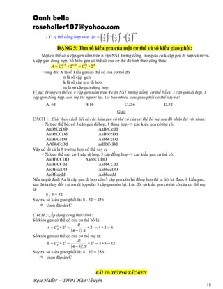 Oanh bella
rosehaller107@yahoo.com
n

m

1 1
1
- Tỉ lệ thể đồng hợp toàn lặn =   *   =  
2

2

n +m

2

DẠNG 5: Tìm số kiểu gen của một cơ thể và số kiểu giao phối:
Một cơ thể có n cặp gen nằm trên n cặp NST tương đồng, trong đó có k cặp gen dị hợp và m=nk cặp gen đồng hợp. Số kiểu gen có thể có của cơ thể đó tính theo công thức:
n
m
A = Cn −k ∗ 2 n−k = Cn ∗ 2 m

Trong đó: A là số kiểu gen có thể có của cơ thể đó
n là số cặp gen
k là số cặp gen dị hợp
m là số cặp gen đồng hợp
Ví dụ: Trong cơ thể có 4 cặp gen nằm trên 4 cặp NST tương đồng, cơ thể bố có 3 cặp gen dị hợp, 1
cặp gen đồng hợp. còn mẹ thì ngược lại. Có bao nhiêu kiểu giao phối có thể xáy ra?
A. 64

B.16

C.256

D.32

Giải:
CÁCH 1: Giải theo cách liệt kê các kiểu gen có thể có của cơ thể bố mẹ sau đó nhân lại với nhau:
+ Xét cơ thể bố: có 3 cặp gen dị hợp, 1 đồng hợp => các kiểu gen có thể có:
AaBbCcDD
AaBbCcdd
AaBbCCDd
AaBbccDd
AaBBCcDd
AabbCcDd
AABbCcDd
aaBbCcDd
Vậy có tất cả là 8 trường hợp có thể xảy ra
+ Xét cơ thể mẹ: có 1 cặp dị hợp, 3 cặp đồng hợp=> các kiểu gen có thể có:
AaBBCCDD
AabbCCDD
AaBBCCdd
AabbCCdd
AaBBccDD
AabbccDD
AaBBccdd
Aabbccdd
Nếu ta giả định Aa là cặp gen dị hợp còn 3 cặp gen còn lại đồng hợp thì ta liệt kê được 8 kiểu gen,
sau đó ta thay đổi vai trò dị hợp cho 3 cặp gen còn lại. Lúc đó, số kiểu gen có thể có của cơ thể mẹ
là:
8 . 4 = 32
Suy ra, số kiểu giao phối là: 8 . 32 = 256
 chọn đáp án C
CÁCH 2: Áp dụng công thức tính:
Số kiểu gen có thể có của cơ thể bố là:
1
A = C 4 ∗ 21 =

4!

( 4 −1)!.1!

∗ 21 = 4 ∗ 2 = 8

Số kiểu gen có thể có của cơ thể mẹ là:
3
B = C 4 ∗ 23 =

4!
∗ 23 = 4 ∗ 8 = 32
( 4 − 3)!.3!

Suy ra, số kiểu giao phối là: 8 . 32 = 256
 chọn đáp án C
BÀI 13: TƯƠNG TÁC GEN

Rose Haller – THPT Hàn Thuyên

18

 