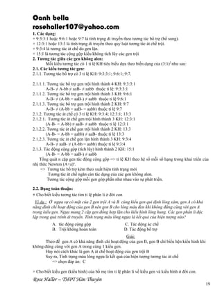 Oanh bella
rosehaller107@yahoo.com
1. Các dạng:
+ 9:3:3:1 hoặc 9:6:1 hoặc 9:7 là tính trạng di truyền theo tương tác bổ trợ (bổ sung).
+ 12:3:1 hoặc 13:3 là tính trạng di truyền theo quy luật tương tác át chế trội.
+ 9:3:4 là tương tác át chế do gen lặn.
+ 15:1 là tương tác cộng gộp kiểu không tích lũy các gen trội
2. Tương tác giữa các gen không alen:
Mỗi kiểu tương tác có 1 tỉ lệ KH tiêu biểu dựa theo biến dạng của (3:1)2 như sau:
2.1. Các kiểu tương tác gen:
2.1.1. Tương tác bổ trợ có 3 tỉ lệ KH: 9:3:3:1; 9:6:1; 9:7.
2.1.1.1. Tương tác bổ trợ gen trội hình thành 4 KH: 9:3:3:1
A-B- ≠ A-bb ≠ aaB- ≠ aabb thuộc tỉ lệ: 9:3:3:1
2.1.1.2. Tương tác bổ trợ gen trội hình thành 3 KH: 9:6:1
A-B- ≠ (A-bb = aaB-) ≠ aabb thuộc tỉ lệ 9:6:1
2.1.1.3. Tương tác bổ trợ gen trội hình thành 2 KH: 9:7
A-B- ≠ (A-bb = aaB- = aabb) thuộc tỉ lệ 9:7
2.1.2. Tương tác át chế có 3 tỉ lệ KH: 9:3:4; 12:3:1; 13:3
2.1.2.1. Tương tác át chế gen trội hình thành 3 KH: 12:3:1
(A-B- = A-bb) ≠ aaB- ≠ aabb thuộc tỉ lệ 12:3:1
2.1.2.2. Tương tác át chế gen trội hình thành 2 KH: 13:3
(A-B- = A-bb = aabb) ≠ aaB- thuộc tỉ lệ 13:3
2.1.2.3. Tương tác át chế gen lặn hình thành 3 KH: 9:3:4
A-B- ≠ aaB- ≠ (A-bb = aabb) thuộc tỉ lệ 9:3:4
2.1.3. Tác động cộng gộp (tích lũy) hình thành 2 KH: 15:1
(A-B- = A-bb = aaB-) ≠ aabb
Tổng quát n cặp gen tác động cộng gộp => tỉ lệ KH theo hệ số mỗi số hạng trong khai triển của
nhị thức Newton (A+a)n.
=> Tương tác bổ trợ kèm theo xuất hiện tính trạng mới
Tương tác át chế ngăn cản tác dụng của các gen không alen.
Tương tác cộng gộp mỗi gen góp phần như nhau vào sự phát triển.
2.2. Dạng toán thuận:
+ Cho biết kiểu tương tác tìm tỉ lệ phân li ở đời con
Ví dụ : Ở ngựa sự có mặt của 2 gen trội A và B cùng kiểu gen qui định lông xám, gen A có khả
năng đình chỉ hoạt động của gen B nên gen B cho lông màu đen khi không đứng cùng với gen A
trong kiểu gen. Ngựa mang 2 cặp gen đồng hợp lặn cho kiểu hình lông hung. Các gen phân li độc
lập trong quá trình di truyền. Tính trạng màu lông ngựa là kết quả của hiện tượng nào?
A. tác động cộng gộp
B. Trội không hoàn toàn

C. Tác động ác chế
D. Tác động bổ trợ

Giải:
Theo đề gen A có khả năng đình chỉ hoạt động của gen B, gen B chỉ biểu hện kiểu hình khi
không đứng cùng với gen A trong cùng 1 kiểu gen.
Hay nói cách khác là gen A át chế hoạt động của gen trội B
Suy ra, Tính trạng màu lông ngựa là kết quả của hiện tượng tương tác át chế
=> chọn đáp án: C
+ Cho biết kiểu gen (kiểu hình) của bố mẹ tìm tỉ lệ phân li về kiểu gen và kiểu hình ở đời con.

Rose Haller – THPT Hàn Thuyên

19

 