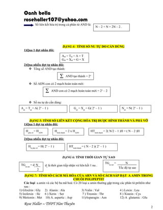 Oanh bella
rosehaller107@yahoo.com
Số liên kết hóa trị trong cả phân tử AND là:

N – 2 + N = 2N – 2 .

DẠNG 4: TÍNH SỐ NU TỰ DO CẦN DÙNG
1)Qua 1 đợt nhân đôi:
Atd = Ttd = A = T
Gtd = Xtd = G = X
2)Qua nhiều đợt tự nhân đôi:
 Tổng số AND tạo thành:

∑

AND tạo thành = 2x

 Số ADN con có 2 mạch hoàn toàn mới:

∑

AND con có 2 mạch hoàn toàn mới = 2x – 2

 Số nu tự do cần dùng:
Atd = Ttd = A( 2x – 1 )

Gtd = Xtd = G( 2x – 1 )

Ntd = N( 2x – 1 )

DẠNG 5: TÍNH SỐ LIÊN KẾT CỘNG HÓA TRỊ ĐƯỢC HÌNH THÀNH VÀ PHÁ VỠ
1)Qua 1 đợt tự nhân đôi:
Hphá vỡ = HADN

Hhình thành = 2 x HADN

HThình thành = 2( N/2 – 1 )H = ( N – 2 )H

2)Qua nhiều đợt tự nhân đôi:
Hbị phá vỡ = H( 2x – 1 )

HThình thành = ( N – 2 )( 2x – 1 )
DẠNG 6: TÍNH THỜI GIAN TỰ SAO

TGtự sao = dt N
2

dt là thời gian tiếp nhận và liên kết 1 nu .

TGtự sao =

N
Tốc độ tự sao

DẠNG 7: TÍNH SỐ CÁCH MÃ HÓA CỦA ARN VÀ SỐ CÁCH SẮP ĐẶT A AMIN TRONG
CHUỖI POLIPEPTIT
Các loại a.amin và các bộ ba mã hoá: Có 20 loại a amin thường gặp trong các phân tử prôtêin như
sau :
1) Glixêrin : Gly 2) Alanin : Ala
3) Valin : Val
4 ) Lơxin : Leu
5) Izolơxin : Ile 6 ) Xerin : Ser
7 ) Treonin : Thr
8 ) Xistein : Cys
9) Metionin : Met 10) A. aspartic : Asp
11)Asparagin : Asn
12) A glutamic : Glu

Rose Haller – THPT Hàn Thuyên

2

 