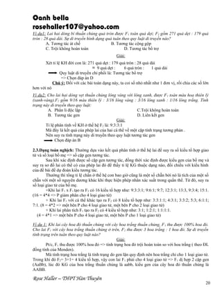 Oanh bella
rosehaller107@yahoo.com
Ví dụ1: Lai hai dòng bí thuần chủng quả tròn được F 1 toàn quả dẹt; F2 gồm 271 quả dẹt : 179 quả
tròn : 28 quả dài. Sự di truyền hình dạng quả tuân theo quy luật di truyền nào?
A. Tương tác át chế
B. Tương tác cộng gộp
C. Trội không hoàn toàn
D. Tương tác bổ trợ
Giải:
Xét tỉ lệ KH đời con là: 271 quả dẹt : 179 quả tròn : 28 quả dài
≈ 9 quả dẹt :
6 quả tròn :
1 quả dài
Quy luật di truyền chi phối là: Tương tác bổ trợ
=> Chọn đáp án D
Chú ý: Đối với các bài toán dạng này, ta coi số nhỏ nhất như 1 đơn vị, rồi chia các số lớn
hơn với nó
Ví dụ2: Cho lai hai dòng vẹt thuần chủng lông vàng với lông xanh, được F 1 toàn màu hoa thiên lý
(xanh-vàng).F2 gồm 9/16 màu thiên lý : 3/16 lông vàng : 3/16 lông xanh : 1/16 lông trắng. Tính
trạng này di truyền theo quy luật:
A. Phân li độc lập
C.Trội không hoàn toàn
B. Tương tác gen
D. Liên kết gen
Giải:
Tỉ lệ phân tính về KH ở thế hệ F2 là: 9:3:3:1
Mà đây là kết quả của phép lai của hai cá thể về một cặp tính trạng tương phản .
Nên suy ra tính trạng này di truyền theo quy luật tương tác gen
Chọn đáp án B
2.3.Dạng toán nghịch: Thường dựa vào kết quả phân tính ở thế hệ lai để suy ra số kiểu tổ hợp giao
tử và số loại bố mẹ => số cặp gen tương tác.
Sau khi xác định được số cặp gen tương tác, đồng thời xác định được kiểu gen của bố mẹ và
suy ra sơ đồ lai có thể có của phép lai đó để thấy tỉ lệ KG thuộc dạng nào, đối chiếu với kiểu hình
của đề bài để dự đoán kiểu tương tác.
Thường thì tổng tỉ lệ chẩn ở thế hệ con bao giờ cũng là một số chẵn bởi nó là tích của một số
chẵn với một số nguyên dương khác khi thực hiện phép nhân xác suất trong quần thể. Từ đó, suy ra
số loại giao tử của bố mẹ.
+Khi lai F1 x F1 tạo ra F2 có 16 kiểu tổ hợp như: 9:3:3:1; 9:6:1; 9:7; 12:3:1; 13:3, 9:3:4; 15:1.
(16 = 4*4 => P giảm phân cho 4 loại giao tử)
+ Khi lai F1 với cá thể khác tạo ra F2 có 8 kiểu tổ hợp như: 3:3:1:1; 4:3:1; 3:3:2; 5:3; 6:1:1;
7:1. (8 = 4*2 => một bên P cho 4 loại giao tử, một bên P cho 2 loại giao tử)
+ Khi lai phân tích F1 tạo ra F2 có 4 kiểu tổ hợp như: 3:1; 1:2:1; 1:1:1:1.
(4 = 4*1 => một bên P cho 4 loại giao tử, một bên P cho 1 loại giao tử)
Ví dụ 1: Khi lai cây hoa đỏ thuần chủng với cây hoa trắng thuần chủng, F 1 thu được 100% hoa đỏ.
Cho lai F1 với cây hoa trắng thuần chủng ở trên, F2 thu được 3 hoa trắng : 1 hoa đỏ. Sự di truyền
tính trạng trên tuân theo quy luật nào?
Giải:
Pt/c, F1 thu được 100% hoa đỏ => tính trạng hoa đỏ trội hoàn toàn so với hoa trắng ( theo ĐL
đồng tính của Menden).
Mà tính trạng hoa trắng là tính trạng do gen lặn quy định nên hoa trắng chỉ cho 1 loại giao tử.
Trong khi đó F2= 3+1= 4 kiểu tổ hợp, vậy con lai F1 phải cho 4 loại giao tử => F1 dị hợp 2 cặp gen
(AaBb), lúc đó KG của hoa trắng thuần chủng là aabb, kiểu gen của cây hoa đỏ thuần chủng là
AABB.

Rose Haller – THPT Hàn Thuyên

20

 